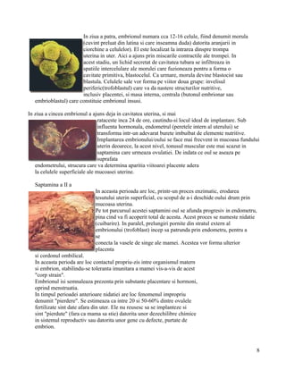In ziua a patra, embrionul numara cca 12-16 celule, fiind denumit morula
                        (cuvint preluat din latina si care inseamna duda) datorita aranjarii in
                        ciorchine a celulelor). El este localizat la intrarea dinspre trompa
                        uterina in uter. Aici a ajuns prin miscarile contractile ale trompei. In
                        acest stadiu, un lichid secretat de cavitatea tubara se infiltreaza in
                        spatiile intercelulare ale morulei care fuzioneaza pentru a forma o
                        cavitate primitiva, blastocelul. Ca urmare, morula devine blastocist sau
                        blastula. Celulele sale vor forma pe viitor doua grupe: invelisul
                        periferic(trofoblastul) care va da nastere structurilor nutritive,
                        inclusiv placentei, si masa interna, centrala (butonul embrionar sau
   embrioblastul) care constituie embrionul insusi.

In ziua a cincea embrionul a ajuns deja in cavitatea uterina, si mai
                                 rataceste inca 24 de ore, cautindu-si locul ideal de implantare. Sub
                                 influenta hormonala, endometrul (peretele intern al uterului) se
                                 transforma intr-un adevarat burete imbuibat de elemente nutritive.
                                 Implantarea embrionului/oului se face mai frecvent in mucoasa fundului
                                 uterin deoarece, la acest nivel, tonusul muscular este mai scazut in
                                 saptamina care urmeaza ovulatiei. De indata ce oul se aseaza pe
                                 suprafata
   endometrului, strucura care va determina aparitia viitoarei placente adera
   la celulele superficiale ale mucoasei uterine.

   Saptamina a II a
                              In aceasta perioada are loc, printr-un proces enzimatic, erodarea
                              tesutului uterin superficial, cu scopul de a-i deschide oului drum prin
                              mucoasa uterina.
                              Pe tot parcursul acestei saptamini oul se afunda progresiv in endometru,
                              pina cind va fi acoperit total de acesta. Acest proces se numeste nidatie
                              (cuibarire). In paralel, prelungiri pornite din stratul extern al
                              embrionului (trofoblast) incep sa patrunda prin endometru, pentru a
                              se
                              conecta la vasele de singe ale mamei. Acestea vor forma ulterior
                              placenta
   si cordonul ombilical.
   In aceasta perioda are loc contactul propriu-zis intre organismul matern
   si embrion, stabilindu-se toleranta imunitara a mamei vis-a-vis de acest
   "corp strain".
   Embrionul isi semnaleaza prezenta prin substante placentare si hormoni,
   oprind menstruatia.
   In timpul perioadei anterioare nidatiei are loc fenomenul impropriu
   denumit "pierdere". Se estimeaza ca intre 20 si 50-60% dintre ovulele
   fertilizate sint date afara din uter. Ele nu reusesc sa se implanteze si
   sint "pierdute" (fara ca mama sa stie) datorita unor dezechilibre chimice
   in sistemul reproductiv sau datorita unor gene cu defecte, purtate de
   embrion.



                                                                                                      8
 