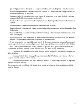 procesul pensionării se derulează de-a lungul a şapte faze, fără a fi obligatorii pentru toţi oamenii.
-   faza de distanţare apare în faza adultă mijlocie. Oamenii se gândesc doar ca la ceva posibil sau nu
    sunt deloc preocupaţi de acest fapt;
-   faza de apropiere de pre-pensionare – apar planuri de pensionare, încep unele diminuări voite ale
    răspunsurilor la diferite răspunderi profesionale<
-   faza lunii de miere – de anticipare , de aşteptare, plăcere. Se întreprind unele acţiuni dorite de mai
    demult;
-   faza dezangajării – apar unele dezamăgiri, se simte neglijat de ceilalţi;
-   faza reorientării – se gândeşte la ceea ce urmează adoptând o poziţie foarte realistă, incearcă să facă
    faţă situaţiei<
-   faza de stabilitate – au conştientizat capacităţile, limitele, şi soluţionează problemele curente. Sunt
    întru totul adaptaţi;
-   faza terminală – sfârşitul pensionării, se pot îmbolnăvi sau pot deveni dependenţi de alte persoane.
    Primele 2 faze sunt de prepensionare iar ultimele de postpensionare.
  O altă caracteristică este regăsită în toate tipurile de răspunsuri care poartă amprenta fenomenului
numit vagopsihotonie, din care cauză persoanele aflate în preajmă trebuie să manifeste calm, răbdare;
    Unii vârstnici prezintă oboseală, o stare generală de epuizare, de sfârşeală; comunicarea devine
dificilă ca şi pronunţia, coerenţa ideilor, din care cauză unii devin închişi, introvertiţi.
         Pot apare şi deteriorări foarte grave ca: demenţa senilă, vagabondaj, abandonul neconştientizat,
delir, alcoolism.
        Între deteriorările fizice şi cele psihice pot exista decalaje. Dacă apar doar primele, bolnavul
necesită asistenţa celor din jur sau socială.
       Situaţia inversă este mult mai gravă pentru cel în cauză, se păstrează posibilitatea de deplasare
dar apar conduitele aberante.
Bătrâneţea constituie o problemă individuală dar şi socială ce trebuie pregătită, anticipată, sprijinită
material şi uman




                                                                                                           83
 
