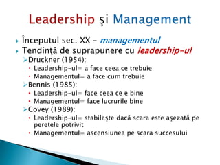  Începutul sec. XX – managementul
 Tendinţă de suprapunere cu leadership-ul
Druckner (1954):
 Leadership-ul= a face ceea ce trebuie
 Managementul= a face cum trebuie
Bennis (1985):
• Leadership-ul= face ceea ce e bine
• Managementul= face lucrurile bine
Covey (1989):
• Leadership-ul= stabileşte dacă scara este aşezată pe
peretele potrivit
• Managementul= ascensiunea pe scara succesului
 
