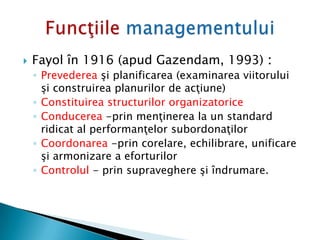  Fayol în 1916 (apud Gazendam, 1993) :
◦ Prevederea şi planificarea (examinarea viitorului
şi construirea planurilor de acţiune)
◦ Constituirea structurilor organizatorice
◦ Conducerea -prin menţinerea la un standard
ridicat al performanţelor subordonaţilor
◦ Coordonarea -prin corelare, echilibrare, unificare
şi armonizare a eforturilor
◦ Controlul - prin supraveghere şi îndrumare.
 