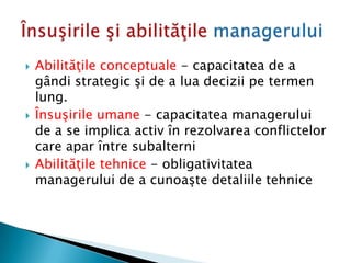  Abilităţile conceptuale - capacitatea de a
gândi strategic şi de a lua decizii pe termen
lung.
 Însuşirile umane - capacitatea managerului
de a se implica activ în rezolvarea conflictelor
care apar între subalterni
 Abilităţile tehnice - obligativitatea
managerului de a cunoaşte detaliile tehnice
 