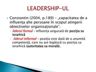  Constantin (2004, p.189) – „capacitatea de a
influenţa alte persoane în scopul atingerii
obiectivelor organizaţionale”.
◦ liderul formal – influenţa asigurată de poziţia sa
ierarhică
◦ liderul informal - poziţia este dată de o anumită
competenţă, care nu are legătură cu poziţia sa
ierarhică (autoritatea sa morală).
 