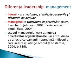  liderul - are viziunea, stabileşte scopurile şi
planurile de acţiune
 managerul le transpune în practică (Hersey,
Blanchard, Johnson, 2001; Levi-Leboyer
apud. Zlate, 2004).
 scopul managerului este atingerea
obiectivelor organizaţionale, iar aptitudinea
de a lucra cu oamenii reprezintă mijlocul prin
care acesta îşi atinge scopul (Constantin,
2004, p.189).
 