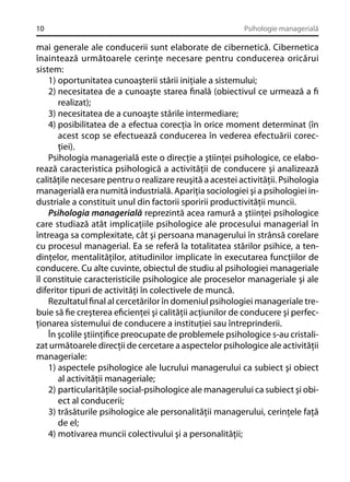 10

Psihologie managerială

mai generale ale conducerii sunt elaborate de cibernetică. Cibernetica
înaintează următoarele cerinţe necesare pentru conducerea oricărui
sistem:
1) oportunitatea cunoaşterii stării iniţiale a sistemului;
2) necesitatea de a cunoaşte starea ﬁnală (obiectivul ce urmează a ﬁ
realizat);
3) necesitatea de a cunoaşte stările intermediare;
4) posibilitatea de a efectua corecţia în orice moment determinat (în
acest scop se efectuează conducerea în vederea efectuării corecţiei).
Psihologia managerială este o direcţie a ştiinţei psihologice, ce elaborează caracteristica psihologică a activităţii de conducere şi analizează
calităţile necesare pentru o realizare reuşită a acestei activităţii. Psihologia
managerială era numită industrială. Apariţia sociologiei şi a psihologiei industriale a constituit unul din factorii sporirii productivităţii muncii.
Psihologia managerială reprezintă acea ramură a ştiinţei psihologice
care studiază atât implicaţiile psihologice ale procesului managerial în
întreaga sa complexitate, cât şi persoana managerului în strânsă corelare
cu procesul managerial. Ea se referă la totalitatea stărilor psihice, a tendinţelor, mentalităţilor, atitudinilor implicate în executarea funcţiilor de
conducere. Cu alte cuvinte, obiectul de studiu al psihologiei manageriale
îl constituie caracteristicile psihologice ale proceselor manageriale şi ale
diferitor tipuri de activităţi în colectivele de muncă.
Rezultatul ﬁnal al cercetărilor în domeniul psihologiei manageriale trebuie să ﬁe creşterea eﬁcienţei şi calităţii acţiunilor de conducere şi perfecţionarea sistemului de conducere a instituţiei sau întreprinderii.
În şcolile ştiinţiﬁce preocupate de problemele psihologice s-au cristalizat următoarele direcţii de cercetare a aspectelor psihologice ale activităţii
manageriale:
1) aspectele psihologice ale lucrului managerului ca subiect şi obiect
al activităţii manageriale;
2) particularităţile social-psihologice ale managerului ca subiect şi obiect al conducerii;
3) trăsăturile psihologice ale personalităţii managerului, cerinţele faţă
de el;
4) motivarea muncii colectivului şi a personalităţii;

 