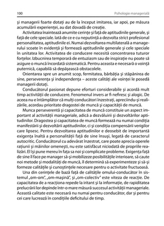 100

Psihologie managerială

şi managerii foarte dotaţi au de la început imitarea, iar apoi, pe măsura
acumulării experienţei, au dat dovadă de creaţie.
Activitatea înaintează anumite cerinţe şi faţă de aptitudinile generale, şi
faţă de cele speciale. Iată de ce e cu neputinţă a dezvolta strict profesional
personalitatea, aptitudinile ei. Numai dezvoltarea multilaterală a managerului scoate în evidenţă şi formează aptitudinile generale şi cele speciale
în unitatea lor. Activitatea de conducere necesită concentrarea tuturor
forţelor. Izbucnirea temporară de entuziasm sau de inspiraţie nu poate să
asigure o muncă încordată sistematică. Pentru aceasta e necesară o voinţă
puternică, capabilă să depăşească obstacolele.
Orientarea spre un anumit scop, fermitatea, bărbăţia şi stăpânirea de
sine, perseverenţa şi independenţa – aceste calităţi ale voinţei le posedă
managerii dotaţi.
Conducătorul pasionat depune eforturi considerabile şi acordă mult
timp activităţii de conducere. Fenomenul invers ar ﬁ neﬁresc şi alogic. De
aceea nu e întâmplător că mulţi conducători înzestraţi, apreciindu-şi realizările, acordau prioritate dragostei de muncă şi capacităţii de muncă.
Munca perseverentă şi capacitatea de muncă constituie un aspect important al activităţii manageriale, adică a dezvăluirii şi dezvoltărilor aptitudinilor. Dragostea şi capacitatea de muncă formează nu numai condiţia
manifestării şi dezvoltării aptitudinilor, ci şi condiţia compensării verigilor
care lipsesc. Pentru dezvoltarea aptitudinilor e deosebit de importantă
exigenţa înaltă a personalităţii faţă de sine însuşi, legată de caracterul
autocritic. Conducătorul cu adevărat înzestrat, care poate aprecia operele
raţiunii şi mâinilor omeneşti, nu este satisfăcut niciodată de propriile realizări. El îşi pune mereu în faţa sa noi şi complicate probleme. Exigenţa faţă
de sine îl face pe manager să-şi mobilizeze posibilităţile interioare, să caute
noi metode şi modalităţi de muncă, îl determină să experimenteze şi să-şi
formeze calităţile şi cunoştinţele necesare pentru o activitate fructuoasă.
Una din cerinţele de bază faţă de calităţile omului-conducător în sistemul „om-om”, „om-maşină”, şi „om-colectiv” este viteza de reacţie. De
capacitatea de a reacţiona repede la iritant şi la informaţie, de rapiditatea
prelucrării lor depinde într-o mare măsură succesul activităţii manageriale.
Această calitate este necesară nu numai pentru conducător, dar şi pentru
cei care lucrează în condiţiile deﬁcitului de timp.

 