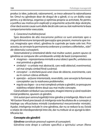 104

Psihologie managerială

produs (o idee, judecată, raţionament), se trece adeseori la raţionalizarea
lor. Omul nu gândeşte doar de dragul de a gândi, ci cu un dublu scop:
pentru a-şi declanşa, organiza şi optimiza propria sa activitate, ﬁe pentru
a justiﬁca sau motiva prin explicaţii şi argumente acţiunile deja săvârşite,
chiar dacă aceste cauze sunt altele decât cele care au stat realmente la baza
comportamentelor executate.
5. Caracterul multidirecţional.
Spre deosebire de alte mecanisme psihice ce sunt orientate spre o
singură dimensiune temporală (percepţia spre prezent, memoria spre trecut, imaginaţia spre viitor), gândirea le cuprinde pe toate cele trei. Prin
aceasta, ea serveşte la permanenta ordonare şi corelare a diferitelor „ stări”
ale obiectului cunoaşterii.
Sistematizând şi sintetizând ideile mai multor autori, putem spune că
gândirea se compune din următoarele unităţi de bază (componente):
imaginea – reprezentarea mintală a unui obiect speciﬁc, unitatea cea
mai primitivă a gândirii;
simbolul – o unitate mai abstractă, care redă obiectul, evenimentul,
cel mai simplu simbol ﬁind cuvântul;
conceptul – o etichetă pusă unei clase de obiecte, evenimente, care
au în comun câteva atribute;
operaţia – acţiune interiorizată, reversibilă, care serveşte la formarea
conceptelor sau la rezolvarea problemelor;
regula sau legea – ce a mai complexă unitate a gândirii, ce presupune
stabilirea relaţiei dintre două sau mai multe concepte.
Când utilizăm simboluri sau concepte, imagini interne şi când rezolvăm
mintal probleme, spunem că gândim.
Unii autori pun semnul egalităţii între gândire şi inteligenţă. Abia în anii
‘40 Gaston Viand precizează că inteligenţa este facultatea de a cunoaşte şi
înţelege sau eﬁcacitatea mintală (randamentul mecanismelor mintale).
Aşadar, inteligenţa include în sine gândirea, dar nu se reduce la ea. Există
o relaţie de interdependenţă între ele, dar nu trebuie să se ajungă la identiﬁcarea lor.

Concepte ale gândirii
Gândirea constituie procesul suprem al cunoaşterii.
Gândirea este drept o calitate speciﬁcă a spiritului uman (Rene

 