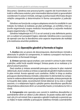 Capitolul 5. Procesele gândirii în activitatea managerială

105

Descartes). Gândirea este procesul psihic cognitiv de însemnătate centrală în reﬂectarea realului, prin intermediul abstractizării şi generalizării
coordonate în acţiuni mintale, extrage şi prelucrează informaţia despre
relaţiile categoriale şi determinative în forma conceptelor şi judecăţilor.
Gândirea are funcţia de a asigura adaptarea omului la condiţiile în care
trăieşte. Ea trebuie să realizeze, pe plan psihologic, un echilibru între acţiunile organismului asupra mediului înconjurător şi acţiunile mediului
asupra organismului. (J. Piaget)
Gândirea îndeplineşte în S P U un rol central şi este deﬁnitorie pentru
om ca subiect al cunoaşterii logice, raţionale. Gândirea este o succesiune
de operaţii care duc la dezvăluirea unor aspecte importante ale realităţii
şi la rezolvarea anumitor probleme.

5.2. Operaţiile gândirii şi formele ei logice
1. Analiza este un proces de descompunere, dezmembrare mintală a
obiectului în părţile lui componente, în vederea cunoaşterii mai bune a
elementelor ce formează întregul.
2. Sinteza operaţia opusă analizei, care constă în unirea în plan mintal
a părţilor, astfel încât rezultă întregul. Sinteza poate să se realizeze şi în
planul acţiunii practice.
Dacă analiza şi sinteza senzorială presupun acţiunea în plan material
(obiectual), atunci analiza şi sinteza ca operaţii ale gândirii implică acţiunea
în plan mintal. Aceste operaţii sunt corelative. Astfel, în timp ce analiza
presupune dezmembrarea mintală a obiectelor în elementele lui componente în vederea determinării proprietăţilor esenţiale, sinteza porneşte de
la însuşirile date izolat, reconstituind mintal obiectul. Şi nu este o simplă
asociere, ci o relaţionare logică a părţilor pentru dezvăluirea speciﬁcului
(desprinderea obiectului dintr-un ansamblu haotic şi includerea lui într-o
clasă).
3. Comparaţia este operaţia care constă în stabilirea deosebirilor şi
asemănărilor dintr-un obiect şi alte obiecte. Se poate realiza atât în plan
real, cât şi în cel mintal. Este o operaţie a gândirii implicată ca premisă sau
ca mijloc în toate celelalte şi presupune stabilirea mintală a asemănărilor

 