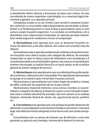 106

Psihologie managerială

şi deosebirilor dintre obiecte şi fenomene pe baza unui criteriu. Ea este
considerată de marea majoritate a psihologilor ca o structură logică elementară a gândirii, ca o operaţie primară.
Comparaţia începe cu un act sintetic (care constă în corelarea însuşirilor), continuă cu unul analitic (adică desprinderea asemănărilor şi deosebirilor) şi se ﬁnalizează printr-o nouă sinteză şi generalizare (ceea ce este
comun uneşte însuşirile respective). S-a constatat că similitudinea, cât şi
deosebirea mare îngreunează comparaţia, iar operarea pe baza materialului verbal asigură un randament crescut al comparaţiei.
4. Generalizarea este operaţia prin care se desprind însuşirile comune ale obiectului şi ale altor obiecte, din cadrul unei anumite clase de
obiecte.
Generalizarea este o operaţie predominant sintetică şi înseamnă reunirea însuşirilor unui obiect asupra unei categorii de obiecte. De exemplu:
simptomele ce apar în câteva cazuri de îmbolnăviri sunt considerate a ﬁ
caracteristice pentru anumită boală în genere. Sau ceea ce se constată prin
examen microscopic şi analiză chimică la un ţesut celular se dă ca atribut
general al acestei categorii de ţesuturi.
5. Abstractizarea este operaţia prin care se evidenţiază însuşirile esenţiale şi omiterea, înlăturarea celor neesenţiale. Prin operaţia de abstractizare
se ajunge să se reţină în plan mintal doar însuşirea comună.
Abstractizarea şi generalizarea sunt strâns legate de analiză şi sinteză,
de altfel, continuări sau exprimări ale lor în plan mintal.
Abstractizarea înseamnă reţinerea a ceva comun, esenţial, ce caracterizează o categorie de obiecte şi lăsarea la o parte a ceva mai puţin important (este o analiză selectivă) De exemplu: toţi sunt oameni şi au aceleaşi
drepturi, abstracţie făcând de vârstă, sex, apartenenţă etnică, profesie
etc.
6. Concretizarea este operaţia prin care pe baza însuşirilor abstracte ale
obiectelor se procedează la reconstruirea mintală a concretului. Concretul
logic este obiectul mintal categorial; el este forma sub care există conceptul.
Concretizarea este un proces de ilustrare sau de lămurire a unei teze
generale cu ajutorul unui exemplu, trecerea de la abstract la concret.

 