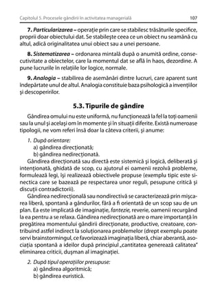 Capitolul 5. Procesele gândirii în activitatea managerială

107

7. Particularizarea – operaţie prin care se stabilesc trăsăturile speciﬁce,
proprii doar obiectului dat. Se stabileşte ceea ce un obiect nu seamănă cu
altul, adică originalitatea unui obiect sau a unei persoane.
8. Sistematizarea – ordonarea mintală după o anumită ordine, consecutivitate a obiectelor, care la momentul dat se aﬂă în haos, dezordine. A
pune lucrurile în relaţiile lor logice, normale.
9. Analogia – stabilirea de asemănări dintre lucruri, care aparent sunt
îndepărtate unul de altul. Analogia constituie baza psihologică a invenţiilor
şi descoperirilor.

5.3. Tipurile de gândire
Gândirea omului nu este uniformă, nu funcţionează la fel la toţi oamenii
sau la unul şi acelaşi om în momente şi în situaţii diferite. Există numeroase
tipologii, ne vom referi însă doar la câteva criterii, şi anume:
1. După orientare:
a) gândirea direcţionată;
b) gândirea nedirecţionată.
Gândirea direcţionată sau directă este sistemică şi logică, deliberată şi
intenţionată, ghidată de scop, cu ajutorul ei oamenii rezolvă probleme,
formulează legi, îşi realizează obiectivele propuse (exemplu tipic este sinectica care se bazează pe respectarea unor reguli, pesupune critică şi
discuţii contradictorii).
Gândirea nedirecţională sau nondirectivă se caracterizează prin mişcarea liberă, spontană a gândurilor, fără a ﬁ orientată de un scop sau de un
plan. Ea este implicată de imaginaţie, fantezie, reverie, oamenii recurgând
la ea pentru a se relaxa. Gândirea nedirecţionată are o mare importanţă în
pregătirea momentului gândirii direcţionate, productive, creatoare, contribuind astfel indirect la soluţionarea problemelor (drept exemplu poate
servi brainstormingul, ce favorizează imaginaţia liberă, chiar aberantă, asociaţia spontană a ideilor după principiul „cantitatea generează calitatea”
eliminarea criticii, duşman al imaginaţiei.
2. După tipul operaţiilor presupuse:
a) gândirea algoritmică;
b) gândirea euristică.

 