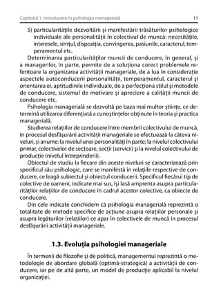 Capitolul 1. Introducere în psihologia managerială

11

5) particularităţile dezvoltării şi manifestării trăsăturilor psihologice
individuale ale personalităţii în colectivul de muncă: necesităţile,
interesele, simţul, dispoziţia, convingerea, pasiunile, caracterul, temperamentul etc.
Determinarea particularităţilor muncii de conducere, în general, şi
a managerilor, în parte, permite de a soluţiona corect problemele referitoare la organizarea activităţii manageriale, de a lua în consideraţie
aspectele autoconducerii personalităţii, temperamentul, caracterul şi
orientarea ei, aptitudinile individuale, de a perfecţiona stilul şi metodele
de conducere, sistemul de motivare şi apreciere a calităţii muncii de
conducere etc.
Psihologia managerială se dezvoltă pe baza mai multor ştiinţe, ce determină utilizarea diferenţiată a cunoştinţelor obţinute în teoria şi practica
managerială.
Studierea relaţiilor de conducere între membrii colectivului de muncă,
în procesul desfăşurării activităţii manageriale se efectuează la câteva niveluri, şi anume: la nivelul unei personalităţi în parte; la nivelul colectivului
primar, colectivelor de sectoare, secţii (servicii) şi la nivelul colectivului de
producţie (nivelul întreprinderii).
Obiectul de studiu la ﬁecare din aceste niveluri se caracterizează prin
speciﬁcul său psihologic, care se manifestă în relaţiile respective de conducere, ce leagă subiectul şi obiectul conducerii. Speciﬁcul ﬁecărui tip de
colective de oameni, indicate mai sus, îşi lasă amprenta asupra particularităţilor relaţiilor de conducere în cadrul acestor colective, ca obiecte de
conducere.
Din cele indicate conchidem că psihologia managerială reprezintă o
totalitate de metode speciﬁce de acţiune asupra relaţiilor personale şi
asupra legăturilor (relaţiilor) ce apar în colectivele de muncă în procesul
desfăşurării activităţii manageriale.

1.3. Evoluţia psihologiei manageriale
În termenii de ﬁlozoﬁe şi de politică, managementul reprezintă o metodologie de abordare globală (optimă-strategică) a activităţii de conducere, iar pe de altă parte, un model de producţie aplicabil la nivelul
organizaţiei.

 