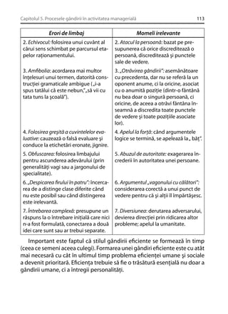 Capitolul 5. Procesele gândirii în activitatea managerială

Erori de limbaj

113

Momeli irelevante

2. Echivocul: folosirea unui cuvânt al
cărui sens schimbat pe parcursul etapelor raţionamentului.

2. Atacul la persoană: bazat pe presupunerea că orice discreditează o
persoană, discreditează şi punctele
sale de vedere.

3. Amﬁbolia: acordarea mai multor
înţelesuri unui termen, datorită construcţiei gramaticale ambigue ( „i-a
spus tatălui că este nebun,”„să vii cu
tata tuns la şcoală”).

3. „Otrăvirea gândirii”: asemănătoare
cu precedenta, dar nu se referă la un
oponent anume, ci la oricine, asociat
cu o anumită poziţie (dintr-o fântână
nu bea doar o singură persoană, ci
oricine, de aceea a otrăvi fântâna înseamnă a discredita toate punctele
de vedere şi toate poziţiile asociate
lor).

4. Folosirea greşită a cuvintelelor evaluative: cauzează o falsă evaluare şi
conduce la etichetări eronate, jignire.

4. Apelul la forţă: când argumentele
logice se termină, se apelează la „ băţ”.

5. Obfuscarea: folosirea limbajului
pentru ascunderea adevărului (prin
generalităţi vagi sau a jargonului de
specialitate).

5. Abuzul de autoritate: exagerarea încrederii în autoritatea unei persoane.

6. „Despicarea ﬁrului în patru”: încercarea de a distinge clase diferite când
nu este posibil sau când distingerea
este irelevantă.

6. Argumentul „vagonului cu călători”:
considerarea corectă a unui punct de
vedere pentru că şi alţii îl împărtăşesc.

7. Întrebarea complexă: presupune un 7. Diversiunea: derutarea adversarului,
răspuns la o întrebare iniţială care nici devierea direcţiei prin ridicarea altor
n-a fost formulată, conectarea a două probleme; apelul la umanitate.
idei care sunt sau ar trebui separate.

Important este faptul că stilul gândirii eﬁciente se formează în timp
(ceea ce semeni aceea culegi). Formarea unei gândiri eﬁciente este cu atât
mai necesară cu cât în ultimul timp problema eﬁcienţei umane şi sociale
a devenit prioritară. Eﬁcienţa trebuie să ﬁe o trăsătură esenţială nu doar a
gândirii umane, ci a întregii personalităţi.

 