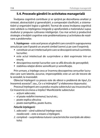 114

Psihologie managerială

5.4. Procesele gândirii în activitatea managerială
Învăţarea cognitivă contribuie şi se sprijină pe dezvoltarea analizei şi
sintezei, abstractizării şi generalizării, a comparaţiei clasiﬁcării, a sistematizării şi organizării logice a gândirii. Tocmai de aceea învăţarea cognitivă
este solidară cu înţelegerea integrală şi aprofundată a materialului supus
studiului şi propune cultivarea inteligenţei. Cea mai activă şi productivă
strategie a învăţării cognitive este problematizarea şi activitatea de rezolvare a problemelor.
1. Înţelegerea – este acel proces al gândirii care constă în suprapunerea
sensului pe care îl poatră un anumit simbol (semn) şi pe care îl exprimă;
constituie un act intelectual prin care se descoperă sensul cuvintelor,
lucrurilor;
este actul intelectual de surprindere a ideii exprimate într-un
enunţ;
descoperirea esenţei lucrurilor care se aﬂă dincolo de perceptibil;
stabilirea relaţiei dintre semniﬁcant şi semniﬁcaţie.
Prin urmare, a înţelege ceva ar însemna descoperirea sensurilor lucrurilor care sunt latente, ascunse, imperceptibile; este un act de trecere de
la sesizabil, la insesizabil.
Obiectul înţelegerii ca proces este de obicei o problemă de tipul „Ce
înseamnă aceasta?”, sau „ Ce s-a întâmplat?” şi elaborarea răspunsului.
Procesul înţelegerii are ca produs reuşita subiectului sau insuccesul lui.
Ce înseamnă că cineva a înţeles? Manifestările subiectului:
– acţiuni adecvate;
– el poate redeﬁni tremenul, lucrul etc.;
– poate explica altcuiva;
– poate exempliﬁca, poate ilustra.

Felurile înţelegerii:
1. adecvată – când subiectul înţelege exact;
neadecvată – este o eroare a înţelegerii.
2. complexă – surprinderea tuturor caracteristicilor esenţiale ale obiectului;

 