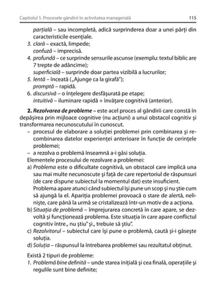 Capitolul 5. Procesele gândirii în activitatea managerială

3.
4.

5.
6.

115

parţială – sau incompletă, adică surprinderea doar a unei părţi din
caracteristicile esenţiale.
clară – exactă, limpede;
confuză – imprecisă.
profundă – ce surprinde sensurile ascunse (exemplu: textul biblic are
7 trepte de adâncime);
superﬁcială – surprinde doar partea vizibilă a lucrurilor;
lentă – înceată ( „Ajunge ca la girafă”);
promptă – rapidă.
discursivă – o înţelegere desfăşurată pe etape;
intuitivă – iluminare rapidă + învăţare cognitivă (anterior).

2. Rezolvarea de probleme – este acel proces al gândirii care constă în
depăşirea prin mijloace cognitive (nu acţiuni) a unui obstacol cognitiv şi
transformarea necunoscutului în cunoscut.
– procesul de elaborare a soluţiei problemei prin combinarea şi recombinarea datelor experienţei anterioare în funcţie de cerinţele
problemei;
– a rezolva o problemă înseamnă a-i găsi soluţia.
Elementele procesului de rezolvare a problemei:
a) Problema este o diﬁcultate cognitivă, un obstacol care implică una
sau mai multe necunoscute şi faţă de care repertoriul de răspunsuri
(de care dispune subiectul la momentul dat) este insuﬁcient.
Problema apare atunci când subiectul îşi pune un scop şi nu ştie cum
să ajungă la el. Apariţia problemei provoacă o stare de alertă, nelinişte, care până la urmă se cristalizează într-un motiv de a acţiona.
b) Situaţia de problemă – împrejurarea concretă în care apare, se dezvoltă şi funcţionează problema. Este situaţia în care apare conﬂictul
cognitiv între „ nu ştiu” şi „ trebuie să ştiu”.
c) Rezolvitorul – subiectul care îşi pune o problemă, caută şi-i găseşte
soluţia.
d) Soluţia – răspunsul la întrebarea problemei sau rezultatul obţinut.
Există 2 tipuri de probleme:
1. Problemă bine deﬁnită – unde starea iniţială şi cea ﬁnală, operaţiile şi
regulile sunt bine deﬁnite;

 