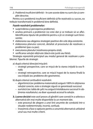 116

Psihologie managerială

2. Problemă insuﬁcient deﬁnită – în care aceste date nu sunt clar şi complet descrise.
Pentru ca o problemă insuﬁcient deﬁnită să ﬁe rezolvată cu succes, ea
trebuie transformată în problemă bine deﬁnită.

Fazele rezolvării problemelor:
surprinderea şi perceperea problemei;
analiza primară a problemei (ce este dat şi ce trebuie să se aﬂe).
Identiﬁcarea tipului de problemă pentru a şti ce strategii sunt binevenite;
elaborarea sau alegerea strategiei pozitive din cele deja existente.
elaborarea planului concret, detaliat al procesului de rezolvare a
problemei (pas cu pas);
executarea planului (rezolvarea propriu-zisă);
veriﬁcarea soluţiei obţinute (dacă este justă sau falsă).
Strategia reprezintă principiul sau modul general de rezolvare a problemei. Tipurile de strategii:
a) după criteriul direcţiei/mişcării:
– strategii prospective, care se mişcă de la starea iniţială la cea ﬁnală;
– strategii retrospective, care se mişcă înapoi de la starea ﬁnală la
cea iniţială (ex: probleme din geometrie).
b) după criteriul certitudinii rezolvării:
– algoritmică (ex: problema matematică) asigură 100% în obţinerea
soluţiei corecte, este o strategie sigură ce garantează succesul.
– euristică (ex: tabla de şah) nu asigură întotdeauna succesul în obţinerea rezultatului, ea doar uşurează accesul la soluţie.
3. Luarea deciziei este acel proces al gândirii care constă în a selecta o
alternativă din mai multe disponibile la un moment dat.
– este procesul de alegere a unei linii anumite de conduită într-o
situaţie nedeterminată, incertă, confuză;
– înseamnă a face o opţiune pentru o anumită alternativă utilizând
unul sau mai multe criterii.

 