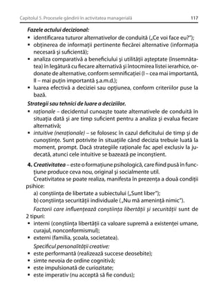 Capitolul 5. Procesele gândirii în activitatea managerială

117

Fazele actului decizional:
identiﬁcarea tuturor alternativelor de conduită („Ce voi face eu?”);
obţinerea de informaţii pertinente ﬁecărei alternative (informaţia
necesară şi suﬁcientă);
analiza comparativă a beneﬁciului şi utilităţii aşteptate (însemnătatea) în legătură cu ﬁecare alternativă şi întocmirea listei ierarhice, ordonate de alternative, conform semniﬁcaţiei (I – cea mai importantă,
II – mai puţin importantă ş.a.m.d.);
luarea efectivă a deciziei sau opţiunea, conform criteriilor puse la
bază.
Strategii sau tehnici de luare a deciziilor.
raţionale – decidentul cunoaşte toate alternativele de conduită în
situaţia dată şi are timp suﬁcient pentru a analiza şi evalua ﬁecare
alternativă;
intuitive (neraţionale) – se folosesc în cazul deﬁcitului de timp şi de
cunoştinţe. Sunt potrivite în situaţiile când decizia trebuie luată la
moment, prompt. Dacă strategiile raţionale fac apel exclusiv la judecată, atunci cele intuitive se bazează pe inconştient.
4. Creativitatea – este o formaţiune psihologică, care ﬁind pusă în funcţiune produce ceva nou, original şi socialmente util.
Creativitatea se poate realiza, manifesta în prezenţa a două condiţii
psihice:
a) conştiinţa de libertate a subiectului („Sunt liber”);
b) conştiinţa securităţii individuale ( „Nu mă ameninţă nimic”).
Factorii care inﬂuenţează conştiinţa libertăţii şi securităţii sunt de
2 tipuri:
interni (conştiinţa libertăţii ca valoare supremă a existenţei umane,
curajul, nonconformismul);
externi (familia, şcoala, societatea).
Speciﬁcul personalităţii creative:
este performantă (realizează succese deosebite);
simte nevoia de ordine cognitivă;
este impulsionată de curiozitate;
este imperativ (nu acceptă să ﬁe condus);

 