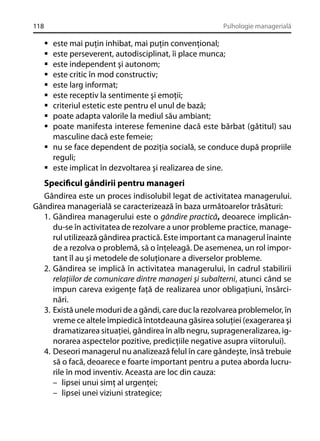 118

Psihologie managerială

este mai puţin inhibat, mai puţin convenţional;
este perseverent, autodisciplinat, îi place munca;
este independent şi autonom;
este critic în mod constructiv;
este larg informat;
este receptiv la sentimente şi emoţii;
criteriul estetic este pentru el unul de bază;
poate adapta valorile la mediul său ambiant;
poate manifesta interese femenine dacă este bărbat (gătitul) sau
masculine dacă este femeie;
nu se face dependent de poziţia socială, se conduce după propriile
reguli;
este implicat în dezvoltarea şi realizarea de sine.

Speciﬁcul gândirii pentru manageri
Gândirea este un proces indisolubil legat de activitatea managerului.
Gândirea managerială se caracterizează în baza următoarelor trăsături:
1. Gândirea managerului este o gândire practică, deoarece implicându-se în activitatea de rezolvare a unor probleme practice, managerul utilizează gândirea practică. Este important ca managerul înainte
de a rezolva o problemă, să o înţeleagă. De asemenea, un rol important îl au şi metodele de soluţionare a diverselor probleme.
2. Gândirea se implică în activitatea managerului, în cadrul stabilirii
relaţiilor de comunicare dintre manageri şi subalterni, atunci când se
impun careva exigenţe faţă de realizarea unor obligaţiuni, însărcinări.
3. Există unele moduri de a gândi, care duc la rezolvarea problemelor, în
vreme ce altele împiedică întotdeauna găsirea soluţiei (exagerarea şi
dramatizarea situaţiei, gândirea în alb negru, suprageneralizarea, ignorarea aspectelor pozitive, predicţiile negative asupra viitorului).
4. Deseori managerul nu analizează felul în care gândeşte, însă trebuie
să o facă, deoarece e foarte important pentru a putea aborda lucrurile în mod inventiv. Aceasta are loc din cauza:
– lipsei unui simţ al urgenţei;
– lipsei unei viziuni strategice;

 