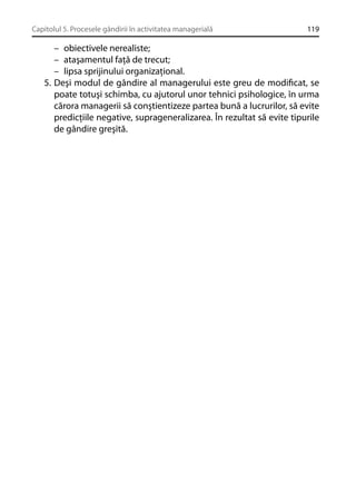 Capitolul 5. Procesele gândirii în activitatea managerială

119

– obiectivele nerealiste;
– ataşamentul faţă de trecut;
– lipsa sprijinului organizaţional.
5. Deşi modul de gândire al managerului este greu de modiﬁcat, se
poate totuşi schimba, cu ajutorul unor tehnici psihologice, în urma
cărora managerii să conştientizeze partea bună a lucrurilor, să evite
predicţiile negative, suprageneralizarea. În rezultat să evite tipurile
de gândire greşită.

 