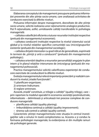 12

Psihologie managerială

Elaborarea conceptului de management presupune preluarea informaţiei provenite din alte ştiinţe socio-umane, care analizează activitatea de
conducere exercitată la diferite niveluri.
Preluarea informaţiei despre management, dezvoltate de alte ştiinţe
socio-umane, solicită realizarea unor raţionamente analogice productive.
Pot ﬁ raţionalizate, astfel, următoarele calităţi transferabile în psihologia
managerială:
– calitatea valoriﬁcării eﬁciente a tuturor resurselor instituţiei respective
(preluată din managementul economiei);
– calitatea conducerii instituţiei respective la nivelul sistemului social
global şi la nivelul relaţiilor speciﬁce comunităţii sau (micro)grupurilor
existente (preluată din managementul sociologic);
– calitatea dirijată intereselor cu grad ridicat de generalitate, exprimată
în termeni de „ştiinţă şi artă a conducerii” (preluată din managementul
politologic);
– calitatea orientării depline a resurselor personalităţii angajate în plan
intern şi în planul relaţiilor interumane de (micro)grup (preluată din managementul psihosocial).
Practica managementului solicită valoriﬁcarea experienţei de conducere exercitate de conducătorii la diferite niveluri.
Evoluţia managementului relevă importanţa proiectării şi realizării conducerii la nivelul „triadei funcţionale”:
1) planiﬁcare-organizare;
2) orientare-îndrumare;
3) reglare-antrenare.
Această „triadă” constituie „o trilogie a calităţii” (quality trilogy), care –
prin raportare la modelul operabil în economia societăţii postindustriale,
informatizate – delimitează şi articulează trei procese complexe de conducere managerială:
– planiﬁcarea calităţii (quality planing);
– îmbunătăţirea continuă a calităţii (quality improvement);
– ţinerea sub control a calităţii (quality control).
Caracteristic ştiinţei managementului este situaţia în centrul investigaţiilor sale a omului în toată complexitatea sa. Aceasta a şi condus la
formarea psihologiei manageriale, la evidenţierea ei din multiple ramuri
ale psihologiei generale.

 