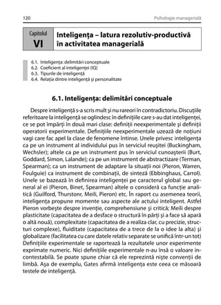 120

Psihologie managerială

Capitolul

VI
6.1.
6.2.
6.3.
6.4.

Inteligenţa – latura rezolutiv-productivă
în activitatea managerială

Inteligenţa: delimitări conceptuale
Coeﬁcient al inteligenţei (IQ)
Tipurile de inteligenţă
Relaţia dintre inteligenţă şi personalitate

6.1. Inteligenţa: delimitări conceptuale
Despre inteligenţă s-a scris mult şi nu rareori în contradictoriu. Discuţiile
referitoare la inteligenţă se oglindesc în deﬁniţiile care s-au dat inteligenţei,
ce se pot împărţi în două mari clase: deﬁniţii neexperimentale şi deﬁniţii
operatorii experimentale. Deﬁniţiile neexperimentale uzează de noţiuni
vagi care fac apel la clase de fenomene întinse. Unele privesc inteligenţa
ca pe un instrument al individului pus în serviciul reuşitei (Buckingham,
Wechsler); altele ca pe un instrument pus în serviciul cunoaşterii (Burt,
Goddard, Simon, Lalande); ca pe un instrument de abstractizare (Terman,
Spearman); ca un instrument de adaptare la situaţii noi (Pieron, Warren,
Foulguie) ca instrument de combinaţii, de sinteză (Ebbinghaus, Carrol).
Unele se bazează în deﬁnirea inteligenţei pe caracterul global sau general al ei (Pieron, Binet, Spearman) altele o consideră ca funcţie analitică (Guilford, Thurstonr, Meili, Pieron) etc. În raport cu asemenea teorii,
inteligenţa propune momente sau aspecte ale actului inteligent. Astfel
Pieron vorbeşte despre invenţie, comprehensiune şi critică; Meili despre
plasticitate (capacitatea de a desface o structură în părţi şi a face să apară
o altă nouă), complexitate (capacitatea de a realiza clar, cu precizie, structuri complexe), ﬂuiditate (capacitatea de a trece de la o idee la alta) şi
globalizare (facilitatea cu care datele relativ separate se uniﬁcă într-un tot)
Deﬁniţiile experimentale se raportează la rezultatele unor experimente
exprimate numeric. Nici deﬁniţiile experimentale n-au însă o valoare incontestabilă. Se poate spune chiar că ele reprezintă nişte convenţii de
limbă. Aşa de exemplu, Gates aﬁrmă inteligenţa este ceea ce măsoară
testele de inteligenţă.

 
