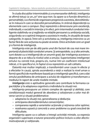 Capitolul 6. Inteligenţa – latura rezolutiv-productivă în activitatea managerială

121

În ciuda discuţiilor interminabile şi a numeroaselor deﬁniţii, inteligenţa
se aﬁrmă totuşi ca un „ce” sine qua-non. Ea apare ca o funcţie dinamică a
personalităţii, ca o formă de organizare progresivă a acesteia, dezvoltânduse în măsura în care se dezvoltă personalitatea, în strânsă dependenţă cu
elementele care o compun. Deşi reprezintă o dimensiune prin excelenţă,
individuală, e socială în intenţie şi în efect, prin intermediul conduitei inteligente stabilindu-se şi reglându-se relaţiile persoanei cu ambianţa socială,
asigurându-se o optimă integrare a acesteia în mediu, în situaţiile de toate
categoriile, în epocă. Între om şi activitatea sa, inteligenţa intervine ca un
factor fără de care acţiunea nu poate să existe. Orice activitate cere un grad
şi o formă de inteligenţă.
Inteligenţa este pe de altă parte unul din factorii de cea mai mare importanţă al plasticităţii conduitei umane. Şi antropoidele, ca şi alte animale,
sunt dotate cu o inteligenţă de un anumit grad, dar inteligenţa acestora e
departe de a se ridica la nivelul celei a omului. Superioritatea inteligenţei
omului nu constă însă, propriu-zis, numai într-un coeﬁcient intelectual
ridicat, ci în speciﬁcul ei, în faptul că ea reprezintă un salt calitativ.
Datorită mai multor implicaţii, a transformării unor cauze în efecte şi
a efectelor în cauză, spirala ascendentă a vieţii a realizat la nivel uman o
formă speciﬁcă de manifestare bazată pe o inteligenţă speciﬁcă, care a dat
omului posibilitatea de anticipare a actului de stăpânire şi transformare a
mediului în raport de unele modele mintale.
Inteligenţa este o aptitudine generală care contribuie la formarea capacităţilor şi la adaptarea cognitivă a individului la situaţii noi.
Inteligenţa presupune un sistem complex de operaţii şi abilităţi, care
condiţionează modul general de abordare şi soluţionare a celor mai diverse sarcini şi situaţii problematice:
– adaptarea la situaţii noi, generalizarea şi deducţia;
– anticiparea deznodământului consecinţelor;
– compararea rapidă a variantelor acţionale şi reţinerea celor optime;
– rezolvarea uşoară şi concretă a unor probleme cu grad crescând de
diﬁcultate.
Inteligenţa apare ca o calitate a întregii activităţi mintale, ca expresia
organizării superioare a tuturor proceselor psihice inclusiv a celor afectivmotivaţionale şi voliţionale.

 