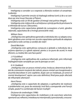 122

Psihologie managerială

Inteligenţa o consider ca o expresie a efortului evolutiv al conştiinţei.
(Leibnitz).
Inteligenţa îi permite omului să înţeleagă ordinea lumii şi de a se conduce pe sine însuşi (Socrate şi Platon).
Inteligenţa este un fel de gardian al întregii vieţi psihice (Hegel).
Inteligenţa este mijlocul de a achiziţiona o ştiinţă perfectă privitoare la
o inﬁnitate de lucruri. (Descartes).
Inteligenţa este capacitatea globală de cunoaştere a lumii, gândire
raţională, capacitatea de a învinge provocările vieţii.
William Stern:
„Inteligenţa este aptitudinea generală a individului de a-şi adapta conştient gândirea unor cerinţe noi: ea este capacitatea spirituală de adaptare
generală la noile cerinţe şi condiţii ale vieţii”.
David Wechsler:
„Inteligenţa este aptitudinea compusă şi globală a individului de a
acţiona oportun şi a gândi raţional, pentru a se pune de acord, în mod
eﬁcient, cu mediul din care face parte”.
J. P. Guildford:
„Inteligenţa este aptitudinea de a prelucra informaţii, prin informaţii
înţelegând toate senzaţiile pe care le percepe un om”.
H. H. Goddard:
„Inteligenţa este un proces mintal unitar, înnăscut, determinat de fondul de cromozomi moştenit de indivizi, proces mintal care înregistrează o
anumită dezvoltare în anii copilăriei, după care se instalează „an arrest of
mental development”, oprire care este deﬁnitivă, ﬁind prea puţin afectată
de inﬂuenţele ulterioare”.
Henri Pieron:
„Inteligenţa este o capacitate de adaptare, o aptitudine de rezolvare
a problemelor noi, puse de existenţă, însă fără a corespunde unei funcţii
simple, poate ﬁ o combinaţie de factori multipli”.
Dicţionar de cerebrologie (1998):
Inteligenţa este capacitatea de mobilizare şi de exercitare selectivă,
spontană sau reﬂexivă, întotdeauna intenţională şi previzională, a resurse-

 