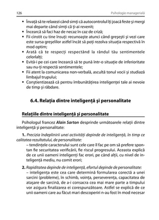 126

Psihologie managerială

Învaţă să te relaxezi când simţi că autocontrolul îţi joacă feste şi mergi
mai departe când simţi că ţi-ai revenit;
Încearcă să faci haz de necaz în caz de criză;
Fii cinstit cu tine însuţi: recunoaşte atunci când greşeşti şi vezi care
este sursa greşelilor astfel încât să poţi rezolva situaţia respectivă în
mod optim;
Arată că te respecţi respectând la rândul tău sentimentele
celorlalţi;
Evită-i pe cei care încearcă să te pună într-o situaţie de inferioritate
sau nu-ţi respectă sentimentele;
Fii atent la comunicarea non-verbală, ascultă tonul vocii şi studiază
limbajul trupului;
Conştientizează că pentru îmbunătăţirea inteligenţei tale ai nevoie
de timp şi răbdare.

6.4. Relaţia dintre inteligenţă şi personalitate
Relaţiile dintre inteligenţă şi personalitate
Psihologul francez Alain Sarton desprinde următoarele relaţii dintre
inteligenţă şi personalitate:
1. Precizia îndeplinirii unei activităţi depinde de inteligenţă, în timp ce
calitatea rezultatului, de personalitate:
– tendinţele caracterului sunt cele care îl fac pe om să prefere spontan ﬁe securitatea veriﬁcării, ﬁe riscul progresului. Aceasta explică
de ce unii oameni inteligenţi fac erori, pe când alţii, cu nivel de inteligenţă mediu, nu comit erori;
2. Rapiditatea depinde de inteligenţă, efortul depinde de personalitate:
– inteligenţa este cea care determină formularea corectă a unei
sarcini (probleme), în schimb, voinţa, perseverenţa, capacitatea de
ataşare de sarcină, de a-i consacra cea mai mare parte a timpului
vor asigura ﬁnalizarea ei corespunzătoare. Astfel se explică de ce
unii oameni care au făcut mari descoperiri n-au fost în mod necesar

 