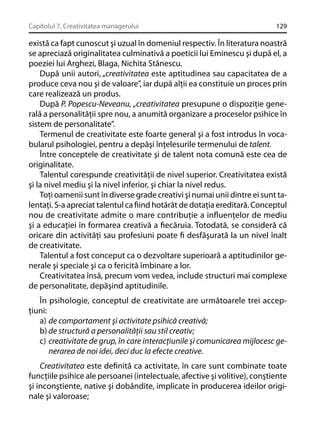 Capitolul 7. Creativitatea managerului

129

există ca fapt cunoscut şi uzual în domeniul respectiv. În literatura noastră
se apreciază originalitatea culminativă a poeticii lui Eminescu şi după el, a
poeziei lui Arghezi, Blaga, Nichita Stănescu.
După unii autori, „creativitatea este aptitudinea sau capacitatea de a
produce ceva nou şi de valoare”, iar după alţii ea constituie un proces prin
care realizează un produs.
După P. Popescu-Neveanu, „creativitatea presupune o dispoziţie generală a personalităţii spre nou, a anumită organizare a proceselor psihice în
sistem de personalitate”.
Termenul de creativitate este foarte general şi a fost introdus în vocabularul psihologiei, pentru a depăşi înţelesurile termenului de talent.
Între conceptele de creativitate şi de talent nota comună este cea de
originalitate.
Talentul corespunde creativităţii de nivel superior. Creativitatea există
şi la nivel mediu şi la nivel inferior, şi chiar la nivel redus.
Toţi oamenii sunt în diverse grade creativi şi numai unii dintre ei sunt talentaţi. S-a apreciat talentul ca ﬁind hotărât de dotaţia ereditară. Conceptul
nou de creativitate admite o mare contribuţie a inﬂuenţelor de mediu
şi a educaţiei în formarea creativă a ﬁecăruia. Totodată, se consideră că
oricare din activităţi sau profesiuni poate ﬁ desfăşurată la un nivel înalt
de creativitate.
Talentul a fost conceput ca o dezvoltare superioară a aptitudinilor generale şi speciale şi ca o fericită îmbinare a lor.
Creativitatea însă, precum vom vedea, include structuri mai complexe
de personalitate, depăşind aptitudinile.
În psihologie, conceptul de creativitate are următoarele trei accepţiuni:
a) de comportament şi activitate psihică creativă;
b) de structură a personalităţii sau stil creativ;
c) creativitate de grup, în care interacţiunile şi comunicarea mijlocesc generarea de noi idei, deci duc la efecte creative.
Creativitatea este deﬁnită ca activitate, în care sunt combinate toate
funcţiile psihice ale persoanei (intelectuale, afective şi volitive), conştiente
şi inconştiente, native şi dobândite, implicate în producerea ideilor originale şi valoroase;

 