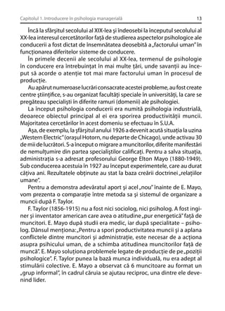 Capitolul 1. Introducere în psihologia managerială

13

Încă la sfârşitul secolului al XIX-lea şi îndeosebi la începutul secolului al
XX-lea interesul cercetătorilor faţă de studierea aspectelor psihologice ale
conducerii a fost dictat de însemnătatea deosebită a „factorului uman” în
funcţionarea diferitelor sisteme de conducere.
În primele decenii ale secolului al XX-lea, termenul de psihologie
în conducere era întrebuinţat în mai multe ţări, unde savanţii au început să acorde o atenţie tot mai mare factorului uman în procesul de
producţie.
Au apărut numeroase lucrări consacrate acestei probleme, au fost create
centre ştiinţiﬁce, s-au organizat facultăţi speciale în universităţi, la care se
pregăteau specialişti în diferite ramuri (domenii) ale psihologiei.
La început psihologia conducerii era numită psihologia industrială,
deoarece obiectul principal al ei era sporirea productivităţii muncii.
Majoritatea cercetărilor în acest domeniu se efectuau în S.U.A.
Aşa, de exemplu, la şfârşitul anului 1926 a devenit acută situaţia la uzina
„Western Electric” (oraşul Hotorn, nu departe de Chicago), unde activau 30
de mii de lucrători. S-a început o migrare a muncitorilor, diferite manifestări
de nemulţumire din partea specialiştilor caliﬁcaţi. Pentru a salva situaţia,
administraţia s-a adresat profesorului George Elton Mayo (1880-1949).
Sub conducerea acestuia în 1927 au început experimentele, care au durat
câţiva ani. Rezultatele obţinute au stat la baza creării doctrinei „relaţiilor
umane”.
Pentru a demonstra adevăratul aport şi acel „nou” înainte de E. Mayo,
vom prezenta o comparaţie între metoda sa şi sistemul de organizare a
muncii după F. Taylor.
F. Taylor (1856-1915) nu a fost nici sociolog, nici psiholog. A fost inginer şi inventator american care avea o atitudine „pur energetică” faţă de
muncitori. E. Mayo după studii era medic, iar după specialitate – psiholog. Dânsul menţiona: „Pentru a spori productivitatea muncii şi a aplana
conﬂictele dintre muncitori şi administraţie, este necesar de a acţiona
asupra psihicului uman, de a schimba atitudinea muncitorilor faţă de
muncă”. E. Mayo soluţiona problemele legate de producţie de pe „poziţii
psihologice”. F. Taylor punea la bază munca individuală, nu era adept al
stimulării colective. E. Mayo a observat că 6 muncitoare au format un
„grup informal”, în cadrul căruia se ajutau reciproc, una dintre ele devenind lider.

 