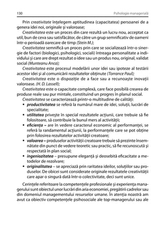 130

Psihologie managerială

Prin creativitate înţelegem aptitudinea (capacitatea) persoanei de a
genera idei noi, originale şi valoroase;
Creativitatea este un proces din care rezultă un lucru nou, acceptat ca
util, bun de ceva sau satisfăcător, de către un grup semniﬁcativ de oameni
într-o perioadă oarecare de timp (Stein M.);
Creativitatea semniﬁcă un proces prin care se socializează într-o sinergie de factori (biologici, psihologici, sociali) întreaga personalitate a individului şi care are drept rezultat o idee sau un produs nou, original, validat
social (Munteanu Anca);
Creativitatea este procesul modelării unor idei sau ipoteze al testării
acestor idei şi al comunicării rezultatelor obţinute (Torrance Paul);
Creativitatea este o dispoziţie de a face sau a recunoaşte inovaţii
valoroase. (H. D. Lassell);
Creativitatea este o capacitate complexă, care face posibilă crearea de
produse reale sau pur mintale, constituind un progres în planul social.
Creativitatea se caracterizează printr-o multitudine de calităţi:
productivitatea se referă la numărul mare de idei, soluţii, lucrări de
specialitate;
utilitatea priveşte în special rezultatele acţiunii, care trebuie să ﬁe
folositoare, să contribuie la bunul mers al activităţii;
eﬁcienţa – are în vedere caracterul economic al performanţei, se
referă la randamentul acţiunii, la performanţele care se pot obţine
prin folosirea rezultatelor activităţii creatoare;
valoarea – produselor activităţii creatoare trebuie să prezinte însemnătate din punct de vedere teoretic sau practic, să ﬁe recunoscută şi
respectată în plan social;
ingeniozitatea – presupune eleganţă şi deosebită eﬁcacitate a metodelor de rezolvare;
originalitatea – se apreciază prin raritatea ideilor, soluţiilor sau produselor. De obicei sunt considerate originale rezultatele creativităţii
care apar o singură dată într-o colectivitate, deci sunt unice.
Cerinţele referitoare la competenţele profesionale şi experienţa managerului sunt obiectul unor lucrări din aria economiei, pregătirii cadrelor sau
din domeniul managementului resurselor umane. În atenţia noastră am
avut ca obiectiv competenţele psihosociale ale top-managerului sau ale

 