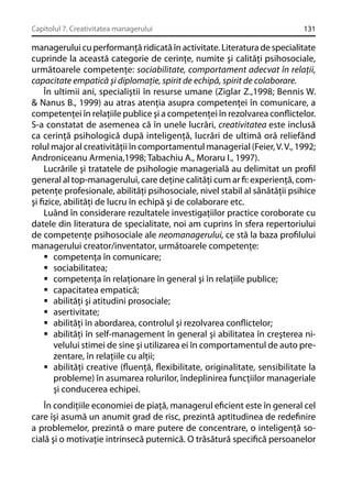 Capitolul 7. Creativitatea managerului

131

managerului cu performanţă ridicată în activitate. Literatura de specialitate
cuprinde la această categorie de cerinţe, numite şi calităţi psihosociale,
următoarele competenţe: sociabilitate, comportament adecvat în relaţii,
capacitate empatică şi diplomaţie, spirit de echipă, spirit de colaborare.
În ultimii ani, specialiştii în resurse umane (Ziglar Z.,1998; Bennis W.
& Nanus B., 1999) au atras atenţia asupra competenţei în comunicare, a
competenţei în relaţiile publice şi a competenţei în rezolvarea conﬂictelor.
S-a constatat de asemenea că în unele lucrări, creativitatea este inclusă
ca cerinţă psihologică după inteligenţă, lucrări de ultimă oră reliefând
rolul major al creativităţii în comportamentul managerial (Feier, V. V., 1992;
Androniceanu Armenia,1998; Tabachiu A., Moraru I., 1997).
Lucrările şi tratatele de psihologie managerială au delimitat un proﬁl
general al top-managerului, care deţine calităţi cum ar ﬁ: experienţă, competenţe profesionale, abilităţi psihosociale, nivel stabil al sănătăţii psihice
şi ﬁzice, abilităţi de lucru în echipă şi de colaborare etc.
Luând în considerare rezultatele investigaţiilor practice coroborate cu
datele din literatura de specialitate, noi am cuprins în sfera repertoriului
de competenţe psihosociale ale neomanagerului, ce stă la baza proﬁlului
managerului creator/inventator, următoarele competenţe:
competenţa în comunicare;
sociabilitatea;
competenţa în relaţionare în general şi în relaţiile publice;
capacitatea empatică;
abilităţi şi atitudini prosociale;
asertivitate;
abilităţi în abordarea, controlul şi rezolvarea conﬂictelor;
abilităţi în self-management în general şi abilitatea în creşterea nivelului stimei de sine şi utilizarea ei în comportamentul de auto prezentare, în relaţiile cu alţii;
abilităţi creative (ﬂuenţă, ﬂexibilitate, originalitate, sensibilitate la
probleme) în asumarea rolurilor, îndeplinirea funcţiilor manageriale
şi conducerea echipei.
În condiţiile economiei de piaţă, managerul eﬁcient este în general cel
care îşi asumă un anumit grad de risc, prezintă aptitudinea de redeﬁnire
a problemelor, prezintă o mare putere de concentrare, o inteligenţă socială şi o motivaţie intrinsecă puternică. O trăsătură speciﬁcă persoanelor

 
