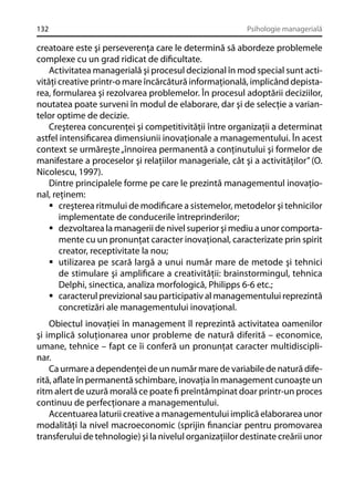 132

Psihologie managerială

creatoare este şi perseverenţa care le determină să abordeze problemele
complexe cu un grad ridicat de diﬁcultate.
Activitatea managerială şi procesul decizional în mod special sunt activităţi creative printr-o mare încărcătură informaţională, implicând depistarea, formularea şi rezolvarea problemelor. În procesul adoptării deciziilor,
noutatea poate surveni în modul de elaborare, dar şi de selecţie a variantelor optime de decizie.
Creşterea concurenţei şi competitivităţii între organizaţii a determinat
astfel intensiﬁcarea dimensiunii inovaţionale a managementului. În acest
context se urmăreşte „înnoirea permanentă a conţinutului şi formelor de
manifestare a proceselor şi relaţiilor manageriale, cât şi a activităţilor” (O.
Nicolescu, 1997).
Dintre principalele forme pe care le prezintă managementul inovaţional, reţinem:
creşterea ritmului de modiﬁcare a sistemelor, metodelor şi tehnicilor
implementate de conducerile întreprinderilor;
dezvoltarea la managerii de nivel superior şi mediu a unor comportamente cu un pronunţat caracter inovaţional, caracterizate prin spirit
creator, receptivitate la nou;
utilizarea pe scară largă a unui număr mare de metode şi tehnici
de stimulare şi ampliﬁcare a creativităţii: brainstormingul, tehnica
Delphi, sinectica, analiza morfologică, Philipps 6-6 etc.;
caracterul previzional sau participativ al managementului reprezintă
concretizări ale managementului inovaţional.
Obiectul inovaţiei în management îl reprezintă activitatea oamenilor
şi implică soluţionarea unor probleme de natură diferită – economice,
umane, tehnice – fapt ce îi conferă un pronunţat caracter multidisciplinar.
Ca urmare a dependenţei de un număr mare de variabile de natură diferită, aﬂate în permanentă schimbare, inovaţia în management cunoaşte un
ritm alert de uzură morală ce poate ﬁ preîntâmpinat doar printr-un proces
continuu de perfecţionare a managementului.
Accentuarea laturii creative a managementului implică elaborarea unor
modalităţi la nivel macroeconomic (sprijin ﬁnanciar pentru promovarea
transferului de tehnologie) şi la nivelul organizaţiilor destinate creării unor

 