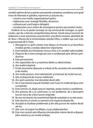 Capitolul 7. Creativitatea managerului

133

condiţii optime de lucru pentru persoanele complexe, acordarea unui grad
mare de libertate în gândire, exprimare şi acţiune etc.:
– crearea unui mediu organizaţional optim;
– elaborarea unor strategii ﬂexibile, dinamice;
– utilizarea pe scară largă a delegării;
– introducerea unui sistem de recompense pentru personalul creativ.
Evident că nu se poate concepe un tip universal de manager, cu spirit
creativ, apt de a stimula competitivitatea ﬁrmei. Există totuşi încercări de
elaborare a unor asemenea caracteristici; una dintre acestea, abordată de
dr. Ross I. Money de la Universitatea statului Ohio, o redăm aşa cum este
ea prezentată de V. Feier:
1. Managerul cu spirit creator este dispus să renunţe la un beneﬁciu
imediat pentru a realiza obiective importante;
2. Este hotărât să-şi ﬁnalizeze munca chiar şi în condiţii nefavorabile;
3. Dispune de o mare energie pe care o canalizează spre eforturi productive;
4. Este perseverent;
5. Are capacitatea de a-şi examina ideile cu obiectivitate;
6. Are multă iniţiativă;
7. Îl irită structurile obişnuite şi refuză să ﬁe constrâns de mentalitate
şi de mediu;
8. Are multe pasiuni, este îndemânatic şi interesat de multe lucruri;
9. Ştie să dispună de resurse nefolosite;
10. Are spirit autoritar mai dezvoltat decât alţii;
11. Nu îi este teamă să pună întrebări care îi pun în evidenţă lipsa unor
cunoştinţe;
12. Este convins că, după eşecuri repetate, poate rezolva o problemă;
13. Are puterea de a se confrunta cu noi probleme, de a descoperi
lucruri noi şi de a face lucruri originale;
14. Nu are nici teamă, nici resentiment faţă de autoritate şi nu este sever;
15. Este deschis şi cinstit cu oamenii şi le respectă drepturile;
16. Acceptă să studieze problemele şi din alte puncte de vedere decât
ale lui;
17. Ştie cum să inspire însuﬂeţire, curaj colaboratorilor;
18. Este mai curând sub inﬂuenţa stimulenţilor interni decât a dispoziţiilor externe şi are multă ambiţie;

 