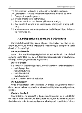 134

Psihologie managerială

19.
20.
21.
22.
23.
24.

Cele mai mari satisfacţii le obţine din activitatea creatoare;
Consideră că fantezia şi visarea nu constituie pierdere de timp;
Doreşte să se perfecţioneze;
Vrea să îmbine utilul cu frumosul;
Pentru a soluţiona problemele îşi foloseşte intuiţia;
Este dornic să asculte orice sugestie, dar o trece prin propria judecată;
25. Întotdeauna are mai multe probleme decât timpul disponibil pentru rezolvarea lor.

7.2. Perspective de abordare a creativităţii
Conceptul de creativitate apare abordat din cinci perspective: ca potenţial, ca proces, ca produs, ca preajmă, ca psihoterapie, deci putem vorbi
de cei 5P ai creativităţii.
Potenţialul creativ
Atunci când vorbim de potenţialul creativ, evidenţiem în primul rând
calităţile creativităţii, care au fost descrise mai sus: utilitate, productivitate,
eﬁcienţă, valoare, ingeniozitate, originalitate.
Procesul creativ
S-a constatat că stadiile (etapele) procesului creator sunt următoarele:
– stadiul pregătitor;
– stadiul incubaţiei;
– stadiul iluminării;
– stadiul veriﬁcării.
Aceste stadii vor ﬁ descrise ulterior.
Produsul creativ
Orice proces creativ se ﬁnalizează cu un produs care, pentru a ﬁ considerat creator, trebuie să posede următoarele calităţi: noutate, originalitate,
utilitate.
Preajma (mediul)
Creativitatea este abordată şi din perspectiva cerinţelor şi solicitărilor
din mediul intern şi extern. Pe de o parte trebuinţa de actualizare a potenţialului creativ – „Suntem născuţi pentru a învinge prin creativitate” – (pre-

 