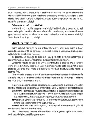 Capitolul 7. Creativitatea managerului

135

siuni interne), cât şi presiunile şi problemele exterioare, ce vin din mediul
de viaţă al individului şi cer rezolvare creatoare; totodată, calităţile şi condiţiile nivelului în care omul îşi desfăşoară activităţi pot facilita sau inhiba
manifestarea creativităţii.
Psihoterapia prin creativitate
În ultimii ani, studiile asupra creativităţii individuale şi de grup au relevat valenţele curative ale metodelor de creativitate, activitatea într-un
grup creator având ca efect reducerea barierelor interne ale creativităţii.
Se utilizează şedinţe cu ceilalţi.

Structura creativităţii
Orice subiect dispune de un potenţial creativ, pentru că orice subiect
posedă o experienţă pe care o prelucrează mereu şi variabil, utilizând operaţii, tehnici şi scheme mintale.
În genere, se ajunge la noi idei sau proiecte prin transformări şi
recombinări ale datelor cognitive de care subiectul dispune.
Gândirea logică aduce o anumită contribuţie la creaţie. Mari savanţi,
cum a fost Einştein, socotesc că şi mai importantă este imaginaţia, care
posedă un grad mai mare de libertate, nu este încătuşată de reguli şi
norme ﬁxe.
Demersurile creatoare pot ﬁ spontane sau intenţionate şi voluntare. În
ambele cazuri, ele trebuie să ﬁe susţinute energetic de trebuinţe şi motive,
de înclinaţii, interese şi aspiraţii.
În psihologia românească structura creativităţii este explicată prin intermediul modelului bifactorial al creativităţii. Cele 2 categorii de factori sunt:
a) Vectorii – termen ce reuneşte toate stările şi dispozitivele energetice
care susţin subiectul în acţiune şi anume: trebuinţele, motivele, scopurile, înclinaţiile, aspiraţiile, convingerile, atitudinile caracteriale.
b) Operaţiile generative – cuprind sistemele de operaţii, aptitudinile generale sau speciale de nivel supramediu.
Vectorii sunt cei care declanşează, selectiv, ciclurile operatorii şi le direcţionează într-un anumit sens.
Deci creativitatea nu este altceva decât interacţiunea optimă între vectorii creativi şi operaţiile generative.

 