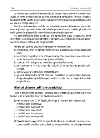 136

Psihologie managerială

La nivelul personalităţii se constituie blocuri între vectorii atitudinali şi
acele sisteme de operaţii pe care le-am numit aptitudini. Aceste structuri
fac parte dintr-un stil de acţiune, cunoaştere şi realizare a subiectului, care
au sau nu efecte creative.
Considerată ca o structură de personalitate, creativitatea este, în esenţă,
interacţiunea optimă dintre atitudinile predominant creative şi aptitudinale generale şi speciale de nivel supramediu şi superior.
Nu este suﬁcient, deci, să dispui de aptitudini, dacă acestea nu sunt
orientate, strategic, prin motivaţie şi atitudini, către descoperirea şi generarea noului cu valoare de originalitate.
Printre atitudinile creative importante, menţionăm:
1. încrederea în forţele proprii şi înclinaţia puternică către realizarea de
sine;
2. interesele cognitive şi devotamentul pentru profesiunea aleasă, care
se include esenţial în sensul şi scopul vieţii;
3. cutezanţă în adoptarea de noi scopuri neobişnuite;
4. perseverenţa în căutarea de soluţii şi în realizarea proiectului
schiţat.
5. simţul valorii şi atitudini valorizatoare;
6. grupul atitudinilor direct creative, constând în simţământul noului,
dragostea şi receptivitatea pentru tot ce este nou şi respectul faţă de
originalitate.

Niveluri şi faze (stadii) ale creativităţii
Fiind o proprietate general – umană, creativitatea se prezintă în diverse
forme şi se situează la diverse niveluri ierarhice.
Savantul american C. W. Taylor, distinge 5 niveluri ale creativităţii:
– creativitatea expresivă;
– creativitatea productivă;
– creativitatea inventivă;
– creativitatea inovatoare;
– creativitatea emergentă.
a) Creativitatea expresivă se manifestă liber şi spontan în desenele sau
construcţiile copiilor preşcolari. La acest nivel nu se pune problema

 