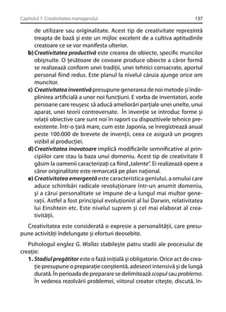 Capitolul 7. Creativitatea managerului

137

de utilizare sau originalitate. Acest tip de creativitate reprezintă
treapta de bază şi este un mijloc excelent de a cultiva aptitudinile
creatoare ce se vor manifesta ulterior.
b) Creativitatea productivă este crearea de obiecte, speciﬁc muncilor
obişnuite. O ţesătoare de covoare produce obiecte a căror formă
se realizează conform unei tradiţii, unei tehnici consacrate, aportul
personal ﬁind redus. Este planul la nivelul căruia ajunge orice om
muncitor.
c) Creativitatea inventivă presupune generarea de noi metode şi îndeplinirea artiﬁcială a unor noi funcţiuni. E vorba de inventatori, acele
persoane care reuşesc să aducă ameliorări parţiale unei unelte, unui
aparat, unei teorii controversate. În invenţie se introduc forme şi
relaţii obiective care sunt noi în raport cu dispozitivele tehnice preexistente. Într-o ţară mare, cum este Japonia, se înregistrează anual
peste 100.000 de brevete de invenţii, ceea ce asigură un progres
vizibil al producţiei.
d) Creativitatea inovatoare implică modiﬁcările semniﬁcative al principiilor care stau la baza unui domeniu. Acest tip de creativitate îl
găsim la oamenii caracterizaţi ca ﬁind „talente”. Ei realizează opere a
căror originalitate este remarcată pe plan naţional.
e) Creativitatea emergentă este caracteristica geniului, a omului care
aduce schimbări radicale revoluţionare într-un anumit domeniu,
şi a cărui personalitate se impune de-a lungul mai multor generaţii. Astfel a fost principiul evoluţionist al lui Darwin, relativitatea
lui Einshtein etc. Este nivelul suprem şi cel mai elaborat al creativităţii.
Creativitatea este considerată o expresie a personalităţii, care presupune activităţi îndelungate şi eforturi deosebite.
Psihologul englez G. Wallas stabileşte patru stadii ale procesului de
creaţie:
1. Stadiul pregătitor este o fază iniţială şi obligatorie. Orice act de creaţie presupune o preparaţie conştientă, adeseori intensivă şi de lungă
durată. În perioada de preparare se delimitează scopul sau problema.
În vederea rezolvării problemei, viitorul creator citeşte, discută, în-

 