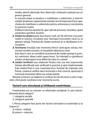 138

Psihologie managerială

treabă, adună informaţii, face observaţii, schiţează o ipoteză sau un
proiect general.
În această etapă se produce o mobilizare a subiectului şi intervin
schiţări de planuri, experimente mintale. Un rol important îl are capacitatea de mobilizare a subiectului pentru antrenarea şi menţinerea
în procesul creator.
Problema devine obsedantă, apar stări de tensiune, încordare, apare
anxietatea speciﬁcă, frustrări.
2. Stadiul incubaţiei poate dura foarte mult, ani de zile! Este mai puţin
vizibil în exterior. Incubaţia este răstimpul încercărilor când nu se
găseşte soluţia. Procesul de creaţie continuă să se desfăşoare în inconştient.
3. Iluminarea (intuiţia) este momentul fericit când apare soluţia, momentul intuiţiei acesteia, al vizualizării obiectului creat.
Este faza în care se consideră că procesul de creaţie ajunge la punctul culminant. Ideea creării apare brusc. Se întâmplă ca gânditorul
creator să descopere ceva diferit de ceea ce a căutat.
4. Stadiul veriﬁcării (sau elaborării ﬁnale) este cea mai importantă.
Soluţia identiﬁcată este veriﬁcată în practică şi apoi implementată.
Este stadiul ﬁnal în care materialul brut, furnizat de inspiraţie este
ﬁnisat, creatorul veriﬁcă dacă iluminaţia a fost corectă, apreciază şi
eventual revizuieşte ideea sau soluţia găsită.
Newton şi Darwin au elaborat şi veriﬁcat ani de zile teorii a căror inspiraţie a fost poate rezultatul unor momente scurte.

Factorii care stimulează şi inhibează creativitatea
Creativitatea are un caracter cu informaţie complexă, în care interacţionează două categorii:
1. categoria socială;
2. categoria specială.
I. Prima categorie face parte din factorii stimulativi ai creativităţii şi se
împart în:
a) interni – individ;
b) externi – colectivi;

 
