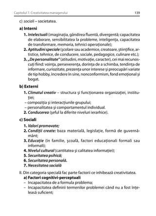 Capitolul 7. Creativitatea managerului

139

c) sociali – societatea.

a) Interni
1. Intelectuali (imaginaţia, gândirea ﬂuentă, divergentă; capacitatea
de elaborare, sensibilitatea la probleme, inteligenţa, capacitatea
de transformare, memoria, tehnici operaţionale);
2. Aptitudini speciale (şcolare sau academice, creatoare, ştiinţiﬁce, artistice, tehnice, de conducere, sociale, pedagogice, culinare etc.);
3. „De personalitate” (atitudini, motivaţie, caracter), cei mai recunoscuţi ﬁind: voinţa, perseverenţa, dorinţa de a schimba, tendinţa de
informare, curiozitate, prezenţa unor interese şi preocupări variate
de tip hobby, încredere în sine, nonconformism, fond emoţional şi
bogat.
b) Externi
1. Climatul creativ – structura şi funcţionarea organizaţiei, instituţiei;
– compoziţia şi interacţiunile grupului;
– personalitatea şi comportamentul individual.
2. Conducerea (şeful la diferite niveluri ierarhice).
c) Sociali
1. Valori promovate;
2. Condiţii create: baza materială, legislaţie, formă de guvernământ;
3. Educaţie (în familie, şcoală, factori educaţionali formali sau
informali);
4. Nivelul cultural (cantitatea şi calitatea informaţiei);
5. Securitatea psihică;
6. Securitatea personală.
7. Necesitatea socială
II. Din categoria specială fac parte factorii ce inhibează creativitatea.
a) Factori cognitivi-perceptuali
– Incapacitatea de a formula problema;
– Incapacitatea deﬁnirii termenilor problemei când nu a fost înţeleasă suﬁcient;

 