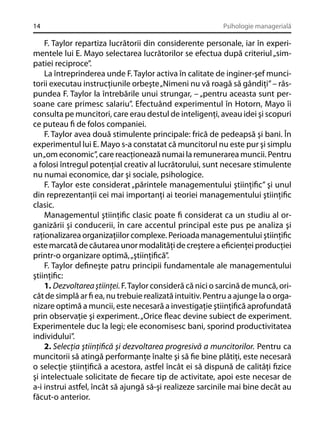 14

Psihologie managerială

F. Taylor repartiza lucrătorii din considerente personale, iar în experimentele lui E. Mayo selectarea lucrătorilor se efectua după criteriul „simpatiei reciproce”.
La întreprinderea unde F. Taylor activa în calitate de inginer-şef muncitorii executau instrucţiunile orbeşte „Nimeni nu vă roagă să gândiţi” – răspundea F. Taylor la întrebările unui strungar, – „pentru aceasta sunt persoane care primesc salariu”. Efectuând experimentul în Hotorn, Mayo îi
consulta pe muncitori, care erau destul de inteligenţi, aveau idei şi scopuri
ce puteau ﬁ de folos companiei.
F. Taylor avea două stimulente principale: frică de pedeapsă şi bani. În
experimentul lui E. Mayo s-a constatat că muncitorul nu este pur şi simplu
un „om economic”, care reacţionează numai la remunerarea muncii. Pentru
a folosi întregul potenţial creativ al lucrătorului, sunt necesare stimulente
nu numai economice, dar şi sociale, psihologice.
F. Taylor este considerat „părintele managementului ştiinţiﬁc” şi unul
din reprezentanţii cei mai importanţi ai teoriei managementului ştiinţiﬁc
clasic.
Managementul ştiinţiﬁc clasic poate ﬁ considerat ca un studiu al organizării şi conducerii, în care accentul principal este pus pe analiza şi
raţionalizarea organizaţiilor complexe. Perioada managementului ştiinţiﬁc
este marcată de căutarea unor modalităţi de creştere a eﬁcienţei producţiei
printr-o organizare optimă, „ştiinţiﬁcă”.
F. Taylor deﬁneşte patru principii fundamentale ale managementului
ştiinţiﬁc:
1. Dezvoltarea ştiinţei. F. Taylor consideră că nici o sarcină de muncă, oricât de simplă ar ﬁ ea, nu trebuie realizată intuitiv. Pentru a ajunge la o organizare optimă a muncii, este necesară a investigaţie ştiinţiﬁcă aprofundată
prin observaţie şi experiment. „Orice ﬂeac devine subiect de experiment.
Experimentele duc la legi; ele economisesc bani, sporind productivitatea
individului”.
2. Selecţia ştiinţiﬁcă şi dezvoltarea progresivă a muncitorilor. Pentru ca
muncitorii să atingă performanţe înalte şi să ﬁe bine plătiţi, este necesară
o selecţie ştiinţiﬁcă a acestora, astfel încât ei să dispună de calităţi ﬁzice
şi intelectuale solicitate de ﬁecare tip de activitate, apoi este necesar de
a-i instrui astfel, încât să ajungă să-şi realizeze sarcinile mai bine decât au
făcut-o anterior.

 