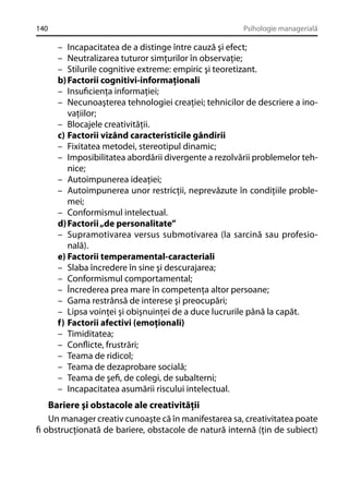 140

Psihologie managerială

– Incapacitatea de a distinge între cauză şi efect;
– Neutralizarea tuturor simţurilor în observaţie;
– Stilurile cognitive extreme: empiric şi teoretizant.
b) Factorii cognitivi-informaţionali
– Insuﬁcienţa informaţiei;
– Necunoaşterea tehnologiei creaţiei; tehnicilor de descriere a inovaţiilor;
– Blocajele creativităţii.
c) Factorii vizând caracteristicile gândirii
– Fixitatea metodei, stereotipul dinamic;
– Imposibilitatea abordării divergente a rezolvării problemelor tehnice;
– Autoimpunerea ideaţiei;
– Autoimpunerea unor restricţii, neprevăzute în condiţiile problemei;
– Conformismul intelectual.
d) Factorii „de personalitate”
– Supramotivarea versus submotivarea (la sarcină sau profesională).
e) Factorii temperamental-caracteriali
– Slaba încredere în sine şi descurajarea;
– Conformismul comportamental;
– Încrederea prea mare în competenţa altor persoane;
– Gama restrânsă de interese şi preocupări;
– Lipsa voinţei şi obişnuinţei de a duce lucrurile până la capăt.
f) Factorii afectivi (emoţionali)
– Timiditatea;
– Conﬂicte, frustrări;
– Teama de ridicol;
– Teama de dezaprobare socială;
– Teama de şeﬁ, de colegi, de subalterni;
– Incapacitatea asumării riscului intelectual.

Bariere şi obstacole ale creativităţii
Un manager creativ cunoaşte că în manifestarea sa, creativitatea poate
ﬁ obstrucţionată de bariere, obstacole de natură internă (ţin de subiect)

 