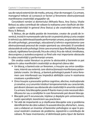 Capitolul 7. Creativitatea managerului

141

sau de natură externă (ţin de mediu, anturaj, chiar de manager). Ca urmare,
managerul trebuie să cunoască ce factori şi fenomene obstrucţionează
manifestarea creativităţii angajaţilor săi.
Cercetătorii români ai domeniului (Mihaela Roco, Ana Stoica, Vitalie
Belous) au adus contribuţii de valoare la realizarea unor clasiﬁcări ale blocajelor creativităţii în general (Ana Stoica) şi ale creativităţii tehnice (M.
Roco, V. Belous).
V. Belous, de pe dubla poziţie de inventator, creator de şcoală de inventică, insistă în numeroasele sale lucrări ce prezintă ştiinţa şi arta creaţiei
în tehnică sau delimitează bazele performanţei umane, asupra obstacolelor
de ordin psihologic, gnoseologic, educaţional şi tehnico-organizatorice care
obstrucţionează procesul de creaţie spontană sau stimulată. El consideră
obstacolele de ordin psihologic (între care enumeră: lipsa ﬂexibilităţii, ﬂuenţa
scăzută, rigiditatea funcţională, frica de critică, frica de ridicol, timiditatea,
descurajarea şi autodescurajarea) ca ﬁind cele mai importante obstacole
în calea creativităţii şi performanţei umane.
Din analiza vastei literaturi cu privire la obstacolele şi barierele ce pot
apărea în calea manifestării creativităţii se desprind câteva idei:
Un blocaj, o barieră este un fenomen, o însuşire sau orice condiţionare, internă sau externă, care obstrucţionează manifestarea potenţialului creativ. Un blocaj, „o barieră psihologică poate ﬁ orice fenomen care interferează sau împiedică abilităţile cuiva în rezolvarea
creatoare a problemelor”.
Orice însuşire a proceselor psihice cognitive, afective, motivaţionale
şi conative, ca şi anumite trăsături temperamentale sau caracteriale,
pot deveni zăvoare sau obstacole ale creativităţii în anumite condiţii.
Ca urmare, lista blocajelor poate ﬁ foarte mare şi este necesară identiﬁcarea lor sau a condiţiilor în care fenomenele pot deveni blocaje.
Blocajele pot ﬁ recunoscute, înţelese şi depăşite prin antrenament,
susţin specialiştii, teoreticieni sau practicieni.
Tot atât de importantă ca şi clasiﬁcarea blocajelor este şi problema
identiﬁcării lor de către subiect. În această direcţie, efortul lui L. Jones,
care a elaborat un inventar al barierelor psihologice ce apar în procesul rezolvării creatoare de probleme, reprezintă o contribuţie de
valoare. Pe baza inventarului, el delimitează patru tipuri de bariere

 