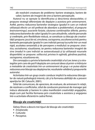 142

Psihologie managerială

ale rezolvării creatoare de probleme: bariere strategice, bariere de
valori, bariere ale imaginii de sine şi bariere perceptuale.
Autorul nu se opreşte la identiﬁcarea şi descrierea obstacolelor, ci
propune strategii diferenţiate de depăşire a acestora prin antrenament.
Astfel, pentru reducerea barierelor strategice (gradul în care un individ
utilizează efectiv un stil preferat de abordare a problemelor), el propune
brainstormingul, asocierile forţate, căutarea combinaţiilor diferite, pentru
reducerea barierelor de valori (gradul în care atitudinile, valorile personale
şi credinţele, prin ﬂexibilitate redusă, se constituie ca blocaje ale creativităţii) propune: jocul de rol, simularea, sociograma, ascultarea activă; pentru
barierele perceptuale (gradul în care indivizii percep lucrurile într-un mod
rigid, acuitatea senzorială şi de percepere a mediului) se propune: sinectica, sociodrama, vizualizarea, iar pentru reducerea barierelor imaginii de
sine (modul în care indivizii se autoevaluează şi îşi utilizează resursele
disponibile) se propune: solilocviul, privirea în oglindă, gândirea pozitivă,
sociograma, vizualizarea etc.
Din concepţia cu privire la barierele creativităţii a lui Lee Jones şi a strategiilor prin care ele pot ﬁ depăşite am conturat ideea că printr-o înlănţuire
a metodelor de creativitate într-un antrenament de grup s-ar putea obţine
reducerea unor blocaje sau depăşirea lor, rezultatele validând şi propunerile
autorului.
Activitatea într-un grup creativ conduce implicit la reducerea blocajelor de natură psihologică internă, cât şi la formarea abilităţii de a preveni
apariţia lor (M. Caluschi, 2001).
Stilul de comunicare, de apreciere, de evaluare, de antrenare în relaţii,
de rezolvare a conﬂictelor, stilul de conducere promovat de manager pot
induce obstacole şi bariere în calea manifestării creativităţii angajaţilor,
după cum pot facilita formarea prin creativitate a acestora şi angajarea
într-o activitate eﬁcientă în cadrul ﬁrmei.

Blocaje ale creativităţii
Sidney Shore a descris trei tipuri de blocaje ale creativităţii:
Emoţionale;
Culturale;
Perceptive.

 