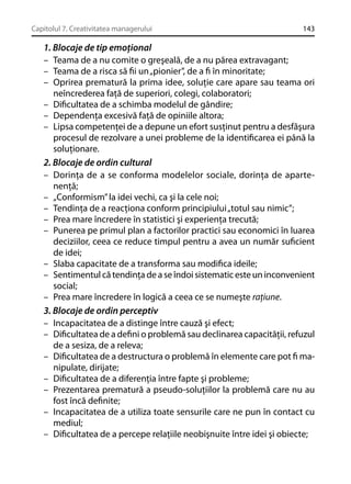 Capitolul 7. Creativitatea managerului

143

1. Blocaje de tip emoţional
– Teama de a nu comite o greşeală, de a nu părea extravagant;
– Teama de a risca să ﬁi un „pionier”, de a ﬁ în minoritate;
– Oprirea prematură la prima idee, soluţie care apare sau teama ori
neîncrederea faţă de superiori, colegi, colaboratori;
– Diﬁcultatea de a schimba modelul de gândire;
– Dependenţa excesivă faţă de opiniile altora;
– Lipsa competenţei de a depune un efort susţinut pentru a desfăşura
procesul de rezolvare a unei probleme de la identiﬁcarea ei până la
soluţionare.
2. Blocaje de ordin cultural
– Dorinţa de a se conforma modelelor sociale, dorinţa de apartenenţă;
– „Conformism” la idei vechi, ca şi la cele noi;
– Tendinţa de a reacţiona conform principiului „totul sau nimic”;
– Prea mare încredere în statistici şi experienţa trecută;
– Punerea pe primul plan a factorilor practici sau economici în luarea
deciziilor, ceea ce reduce timpul pentru a avea un număr suﬁcient
de idei;
– Slaba capacitate de a transforma sau modiﬁca ideile;
– Sentimentul că tendinţa de a se îndoi sistematic este un inconvenient
social;
– Prea mare încredere în logică a ceea ce se numeşte raţiune.
3. Blocaje de ordin perceptiv
– Incapacitatea de a distinge între cauză şi efect;
– Diﬁcultatea de a deﬁni o problemă sau declinarea capacităţii, refuzul
de a sesiza, de a releva;
– Diﬁcultatea de a destructura o problemă în elemente care pot ﬁ manipulate, dirijate;
– Diﬁcultatea de a diferenţia între fapte şi probleme;
– Prezentarea prematură a pseudo-soluţiilor la problemă care nu au
fost încă deﬁnite;
– Incapacitatea de a utiliza toate sensurile care ne pun în contact cu
mediul;
– Diﬁcultatea de a percepe relaţiile neobişnuite între idei şi obiecte;

 