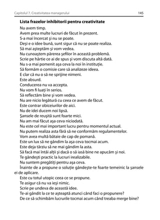Capitolul 7. Creativitatea managerului

145

Lista frazelor inhibitorii pentru creativitate
Nu avem timp.
Avem prea multe lucruri de făcut în prezent.
S-a mai încercat şi nu se poate.
Deşi e o idee bună, sunt sigur că nu se poate realiza.
Să mai aşteptăm şi vom vedea.
Nu cunoaştem părerea şeﬁlor în această problemă.
Scrie pe hârtie ce ai de spus şi vom discuta altă dată.
Nu s-a mai pomenit aşa ceva la noi în instituţie.
Să formăm o comisie care să analizeze ideea.
E clar că nu o să ne sprijine nimeni.
Este absurd.
Conducerea nu va accepta.
Nu vom ﬁ luaţi în serios.
Să reﬂectăm bine şi vom vedea.
Nu are nicio legătură cu ceea ce avem de făcut.
Este contrar obiceiurilor de aici.
Nu de idei ducem noi lipsă.
Şansele de reuşită sunt foarte mici.
Nu am mai făcut aşa ceva niciodată.
Nu este cel mai important lucru pentru momentul actual.
Nu putem realiza asta fără să ne conformăm regulamentelor.
Vom avea multă bătaie de cap de pomană.
Este un lux să ne gândim la aşa ceva tocmai acum.
Este deja târziu să ne mai gândim la asta.
Să facă mai întâi alţii şi dacă o să iasă bine ne apucăm şi noi.
Te gândeşti practic la lucruri irealizabile.
Nu suntem pregătiţi pentru aşa ceva.
Înainte de a propune o soluţie gândeşte-te foarte temeinic la şansele
ei de aplicare.
Este cu totul utopic ceea ce se propune.
Te asigur că nu va ieşi nimic.
Scrie pe undeva de această idee.
Te-ai gândit la ce te aşteaptă atunci când faci o propunere?
De ce să schimbăm lucrurile tocmai acum când treaba merge bine?

 