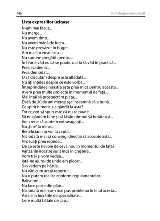 146

Psihologie managerială

Lista expresiilor ucigaşe
N-am mai făcut...
Nu merge...
Nu avem timp...
Nu avem mână de lucru...
Nu este prevăzut în buget...
Am mai încercat asta... .
Nu suntem pregătiţi pentru...
În teorie văd eu că se poate, dar ia să văd în practică...
Prea academic...
Prea demodat...
O să discutăm despre asta altădată...
Nu aţi înţeles despre ce este vorba...
Întreprinderea noastră este prea mică pentru aceasta...
Avem prea multe proiecte în momentul de faţă...
Mai întâi să prospectăm piaţa...
Dacă de 20 de ani merge aşa înseamnă că e bună...
Ce spirit himeric s-a gândit la asta?
Tot ce pot să spun este că nu se poate...
Să ne gândim bine şi să lăsăm timpul să hotărască...
Vor crede că suntem extravaganţi...
Nu „ţine” la mine...
Beneﬁciarii nu vor accepta...
Niciodată n-ai să convingi direcţia să accepte asta...
N-o luaţi prea repede...
De ce este nevoie de ceva nou în momentul de faţă?
Vânzările noastre sunt încă în creştere...
Vom trăi şi vom vedea...
Iată-ne ajunşi de unde am plecat...
S-o vedem pe hârtie...
Nu văd cum arată raportul...
Nu o putem realiza conform regulamentelor...
Baliverne...
Nu face parte din plan...
Niciodată noi n-am mai pus problema în felul acesta...
Asta e în lucrările de specialitate...
Cere multă bătaie de cap...

 
