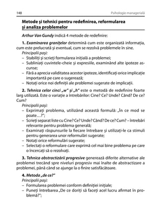 148

Psihologie managerială

Metode şi tehnici pentru redeﬁnirea, reformularea
şi analiza problemelor
Arthur Van Gundy indică 4 metode de redeﬁnire:
1. Examinarea graniţelor determină cum este organizată informaţia,
cum este prelucrată şi eventual, cum se rezolvă problemele în sine.
Principalii paşi:
– Stabiliţi şi scrieţi formularea iniţială a problemei;
– Subliniaţi cuvintele-cheie şi expresiile, examinând alte ipoteze ascunse;
– Fără a aprecia validitatea acestor ipoteze, identiﬁcaţi orice implicaţie
importantă pe care o sugerează;
– Notaţi orice noi deﬁniţii ale problemei sugerate de implicaţii.
2. Tehnica celor cinci „w” şi „h” este o metodă de redeﬁnire foarte
larg utilizată. Este o variaţie a întrebărilor: Cine? Ce? Unde? Când? De ce?
Cum?
Principalii paşi:
– Exprimaţi problema, utilizând această formulă: „În ce mod se
poate…?”;
– Scrieţi separat liste cu Cine? Ce? Unde? Când? De ce? Cum? – întrebări
relevante pentru problema generală;
– Examinaţi răspunsurile la ﬁecare întrebare şi utilizaţi-le ca stimuli
pentru generarea unor reformulări sugerate;
– Notaţi orice reformulări sugerate;
– Selectaţi o reformulare care exprimă cel mai bine problema pe care
o încercaţi să o rezolvaţi.
3. Tehnica abstractizării progresive generează diferite alternative ale
problemei trecând spre niveluri progresiv mai înalte de abstractizare a
problemei, până când se ajunge la o ﬁnire satisfăcătoare.
4. Metoda „de ce?”
Principalii paşi:
– Formularea problemei conform deﬁniţiei iniţiale;
– Puneţi întrebarea „De ce doriţi să faceţi acel lucru aﬁrmat în problemă?”;

 