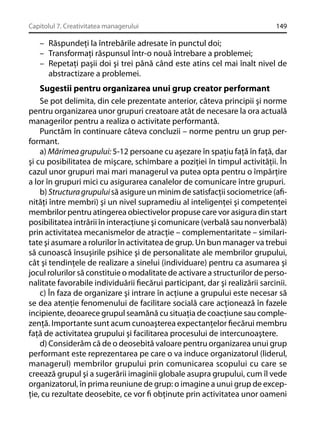 Capitolul 7. Creativitatea managerului

149

– Răspundeţi la întrebările adresate în punctul doi;
– Transformaţi răspunsul într-o nouă întrebare a problemei;
– Repetaţi paşii doi şi trei până când este atins cel mai înalt nivel de
abstractizare a problemei.

Sugestii pentru organizarea unui grup creator performant
Se pot delimita, din cele prezentate anterior, câteva principii şi norme
pentru organizarea unor grupuri creatoare atât de necesare la ora actuală
managerilor pentru a realiza o activitate performantă.
Punctăm în continuare câteva concluzii – norme pentru un grup performant.
a) Mărimea grupului: 5-12 persoane cu aşezare în spaţiu faţă în faţă, dar
şi cu posibilitatea de mişcare, schimbare a poziţiei în timpul activităţii. În
cazul unor grupuri mai mari managerul va putea opta pentru o împărţire
a lor în grupuri mici cu asigurarea canalelor de comunicare între grupuri.
b) Structura grupului să asigure un minim de satisfacţii sociometrice (aﬁnităţi între membri) şi un nivel supramediu al inteligenţei şi competenţei
membrilor pentru atingerea obiectivelor propuse care vor asigura din start
posibilitatea intrării în interacţiune şi comunicare (verbală sau nonverbală)
prin activitatea mecanismelor de atracţie – complementaritate – similaritate şi asumare a rolurilor în activitatea de grup. Un bun manager va trebui
să cunoască însuşirile psihice şi de personalitate ale membrilor grupului,
cât şi tendinţele de realizare a sinelui (individuare) pentru ca asumarea şi
jocul rolurilor să constituie o modalitate de activare a structurilor de personalitate favorabile individuării ﬁecărui participant, dar şi realizării sarcinii.
c) În faza de organizare şi intrare în acţiune a grupului este necesar să
se dea atenţie fenomenului de facilitare socială care acţionează în fazele
incipiente, deoarece grupul seamănă cu situaţia de coacţiune sau complezenţă. Importante sunt acum cunoaşterea expectanţelor ﬁecărui membru
faţă de activitatea grupului şi facilitarea procesului de intercunoaştere.
d) Considerăm că de o deosebită valoare pentru organizarea unui grup
performant este reprezentarea pe care o va induce organizatorul (liderul,
managerul) membrilor grupului prin comunicarea scopului cu care se
creează grupul şi a sugerării imaginii globale asupra grupului, cum îl vede
organizatorul, în prima reuniune de grup: o imagine a unui grup de excepţie, cu rezultate deosebite, ce vor ﬁ obţinute prin activitatea unor oameni

 