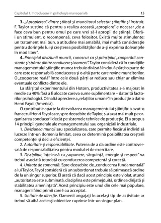 Capitolul 1. Introducere în psihologia managerială

15

3. „Apropierea” dintre ştiinţă şi muncitorul selectat ştiinţiﬁc şi instruit.
F. Taylor susţine că pentru a realiza această „apropiere” e necesar „de a
face ceva bun pentru omul pe care vrei să-l apropii de ştiinţă. Oferăi un stimulent, o recompensă, ceva folositor. Există multe stimulente:
un tratament mai bun, a atitudine mai amabilă, mai multă consideraţie
pentru dorinţele lui şi creşterea posibilităţilor de a-şi exprima doleanţele
în mod liber”.
4. Principiul diviziunii muncii, cunoscut ca şi principiul „cooperării constante şi strânse dintre conducere şi oameni”. Taylor consideră că în condiţiile
managementului ştiinţiﬁc munca trebuie divizată în două părţi: o parte de
care este responsabilă conducerea şi o altă parte care revine muncitorilor.
O „cooperare reală” între cele două părţi ar reduce sau chiar ar elimina
eventuale conﬂicte dintre ele.
La sfârşitul experimentului din Hotorn, productivitatea s-a majorat în
medie cu 40% fără a ﬁ alocate careva sume suplimentare – datorită factorilor psihologici. O înaltă apreciere a „relaţiilor umane” în producţie a dat-o
Henri Fayol (America).
O contribuţie aparte la dezvoltarea managementului ştiinţiﬁc a avut-o
francezul Henri Fayol care, spre deosebire de Taylor, s-a axat mai mult pe organizarea conducerii decât pe sistemele tehnice de producţie. El a propus
14 principii generale ale managementului sau organizării industriale.
1. Diviziunea muncii sau specializarea, care permite ﬁecărui individ să
lucreze într-un domeniu limitat, ceea ce determină posibilitatea creşterii
competenţei şi deci a eﬁcienţei.
2. Autoritate şi responsabilitate. Puterea de a da ordine este controversată de responsabilitatea pentru modul ei de exercitare.
3. Disciplina, înţeleasă ca „supunere, sârguinţă, energie şi respect” va
trebui asociată totodată cu conducerea competentă şi corectă.
4. Unitate de comandă. Spre deosebire de „conducerea fundamentală”
a lui Taylor, Fayol consideră că un subordonat trebuie să primească ordine
de la un singur superior. El arată că dacă acest principiu este violat, atunci
„autoritatea este subminată, disciplina este primejduită, ordinea dirijată şi
stabilitatea ameninţată”. Acest principiu este unul din cele mai populare,
managerii ﬁind primii care l-au acceptat.
5. Unitate de direcţie. Oamenii angajaţi în acelaşi tip de activitate ar
trebui să aibă aceleaşi obiective cuprinse într-un singur plan.

 