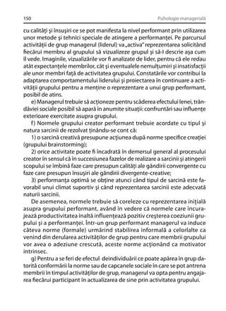 150

Psihologie managerială

cu calităţi şi însuşiri ce se pot manifesta la nivel performant prin utilizarea
unor metode şi tehnici speciale de atingere a performanţei. Pe parcursul
activităţii de grup managerul (liderul) va „activa” reprezentarea solicitând
ﬁecărui membru al grupului să vizualizeze grupul şi să-I descrie aşa cum
îl vede. Imaginile, vizualizările vor ﬁ analizate de lider, pentru că ele redau
atât expectanţele membrilor, cât şi eventualele nemulţumiri şi insatisfacţii
ale unor membri faţă de activitatea grupului. Constatările vor contribui la
adaptarea comportamentului liderului şi proiectarea în continuare a activităţii grupului pentru a menţine o reprezentare a unui grup performant,
posibil de atins.
e) Managerul trebuie să acţioneze pentru scăderea efectului lenei, trândăviei sociale posibil să apară în anumite situaţii: confruntări sau inﬂuenţe
exterioare exercitate asupra grupului.
f ) Normele grupului creator performant trebuie acordate cu tipul şi
natura sarcinii de rezolvat ţinându-se cont că:
1) o sarcină creativă presupune acţiunea după norme speciﬁce creaţiei
(grupului brainstorming);
2) orice activitate poate ﬁ încadrată în demersul general al procesului
creator în sensul că în succesiunea fazelor de realizare a sarcinii şi atingerii
scopului se îmbină faze care presupun calităţi ale gândirii convergente cu
faze care presupun însuşiri ale gândirii divergente-creative;
3) performanţa optimă se obţine atunci când tipul de sarcină este favorabil unui climat suportiv şi când reprezentarea sarcinii este adecvată
naturii sarcinii.
De asemenea, normele trebuie să coreleze cu reprezentarea iniţială
asupra grupului performant, având în vedere că normele care încurajează productivitatea înaltă influenţează pozitiv creşterea coeziunii grupului şi a performanţei. Într-un grup performant managerul va induce
câteva norme (formale) urmărind stabilirea informală a celorlalte ca
venind din derularea activităţilor de grup pentru care membrii grupului
vor avea o adeziune crescută, aceste norme acţionând ca motivator
intrinsec.
g) Pentru a se feri de efectul deindividuării ce poate apărea în grup datorită conformării la norme sau de capcanele sociale în care se pot antrena
membrii în timpul activităţilor de grup, managerul va opta pentru angajarea ﬁecărui participant în actualizarea de sine prin activitatea grupului.

 