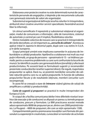 152

Psihologie managerială

Elaborarea unor proiecte creative nu este determinată numai de caracteristicile personale ale angajaţilor, ci depinde şi de mecanismele culturale
care generează sistemele de valori ale organizaţiei.
Subsistemul organizaţional deﬁneşte ierarhia rolurilor în întreprindere,
atribuind roluri creative anumitor servicii specializate, favorizând accesul
liber la informaţii.
Un stimul semniﬁcativ îl reprezintă şi subsistemul relaţional al organizaţiei, modul de comunicare a informaţiei, căile de transmitere, sistemul
de autoritate şi control pe care îl implică, ﬂexibilitatea rolurilor.
Dintre metodele colective de inovare care se practică în întreprinderile
din ţările dezvoltate, un rol important au „cercurile de calitate”. Acestea au
apărut iniţial în Japonia în deceniul şapte, după care s-au extins în S.U.A.
şi în ţările europene.
Scopul principal urmărit este implicarea oamenilor în acţiunea de îmbunătăţire a calităţii produselor. Apelând la o colaborare mai mult sau mai
puţin informală, un grup de persoane – aproximativ 6-15 – se întâlnesc periodic pentru a examina problemele cu care sunt confruntate la locurile de
muncă. Se identiﬁcă cauzele care generează disfuncţionalităţi şi afectează
productivitatea. Pe această bază se formulează sugestii şi recomandări
prezentate conducătorilor ierarhici superiori direcţi. De regulă, majoritatea
propunerilor se aplică. Dacă nu, se prezintă membrilor cercurilor de calitate raţiunile pentru care nu se aplică propunerile. În funcţie de calitatea
propunerilor făcute şi de rezultatele obţinute, membrii cercurilor sunt
recompensaţi.
În acest fel se creează o stare de întrecere vizând găsirea de soluţii de
ampliﬁcare a calităţii şi productivităţii.
Cutia de sugestii şi propuneri se practică în multe întreprinderi din
Europa şi S.U.A.
În scopul de a facilita comunicarea ideilor între diferitele niveluri ierarhice (de execuţie şi de conducere) se aﬁşează un panou cu temele propuse
de conducere, precum şi formulare. La IBM practicarea acestei metode
aduce aproximativ 8000 de propuneri pe an, dintre care 2000 prezintă interes. La Peugeot – 4000 de propuneri, din care se reţin aproximativ 1500.
Compartimentele pentru promovarea inovaţiilor sunt formate din personalul cu experienţă în creativitate, cunoscători ai normelor de activitate

 